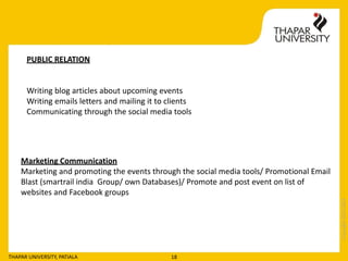 Copyright2013-2014
THAPAR UNIVERSITY, PATIALA 18
PUBLIC RELATION
Writing blog articles about upcoming events
Writing emails letters and mailing it to clients
Communicating through the social media tools
Marketing Communication
Marketing and promoting the events through the social media tools/ Promotional Email
Blast (smartrail india Group/ own Databases)/ Promote and post event on list of
websites and Facebook groups
 