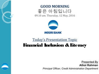 GOOD MORNING
좋은 아침입니다
09.10 am. Thursday, 12 May, 2016
Today’s Presentation Topic
Financial Inclusion &Literacy
Presented By
Athoi Rahman
Principal Officer, Credit Administration Department
 