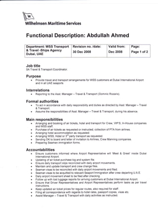 wWilh*lmr*n ffiaritim* $*rvte*s
Functional Description: Abdullah Ahmed
Job title
SA Travel & Transport Coordinator.
Purpose
. Provide travel and transport arrangements for WSS customers at Dubai lnternational Airport
and in all UAE seaports
lnterrelations
. Reporting to the Asst. Manager - Travel & Transport (Dominic Rozario).
Formal authorities
. To act in accordance with daily responsibility and duties as directed by Asst. Manager - Travel
& Transport.
o Assume the responsibilities of Asst. Manager - Travel & Transport, during his absence.
Main responsibilities
. Arranging and booking of air tickets, hotel and transport for Crew, VIP'S, ln-House companies
and WSS staff.
. Purchase of air tickets as requested or instructed, collection of PTA from airlines.
. Arranging hotel accommodation as requested.
. Arranging WSS, Hotel or 3'd party transport as requested.
. Sending OK to board and letter of invitation to Airlines, Crew Manning companies.
. Preparing Seamen immigration forms.
Accountabilities
. Ensure customers informed where Airport Representative will 'Meet & Greet' inside Dubai
lnternational Airport.
. Updating of air ticket purchase log and system file.
. Ensure daily transport slips reconciled with daily airport movements.
. Maintain and update transport and crew change files.
. Seaman visas to be reconciled with daily airport movements and filed.
. Seaman visas to be acquitted to relevant Seaport lmmigration after crew departing U.A.E.
. Daily airport movement sheet to be filed after checking.
. Follow up with lost luggage reports for arriving customers at Dubai lnternational Airport.
. Ensure that Driver Representatives and Airport Representatives perform tasks as per travel
instructions.
. Keep updated air ticket prices for regular routes, also required for staff.
o Filing all correspondence with regards to hotel rates, passport copies, visas etc.
. Assist Manager - Travel & Transport with daily activities as instructed.
Department: WSS Transport
& Travel -Ships Agency
Dubai, UAE
Revision no. /date:
30 Dec 2008
Valid from:
Dec 2008
Page:
Page 1 ol 2
 
