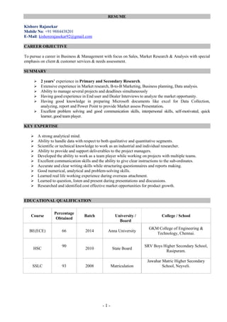 - 1 -
RESUME
Kishore Rajasekar
Mobile No: +91 9884438201
E-Mail: kishorerajasekar92@gmail.com
CAREER OBJECTIVE
To pursue a career in Business & Management with focus on Sales, Market Research & Analysis with special
emphasis on client & customer services & needs assessment.
SUMMARY
 2 years’ experience in Primary and Secondary Research.
 Extensive experience in Market research, B-to-B Marketing, Business planning, Data analysis.
 Ability to manage several projects and deadlines simultaneously
 Having good experience in End user and Dealer Interviews to analyze the market opportunity.
 Having good knowledge in preparing Microsoft documents like excel for Data Collection,
analyzing, report and Power Point to provide Market assess Presentation.
 Excellent problem solving and good communication skills, interpersonal skills, self-motivated, quick
learner, good team player.
KEY EXPERTISE
 A strong analytical mind.
 Ability to handle data with respect to both qualitative and quantitative segments.
 Scientific or technical knowledge to work as an industrial and individual researcher.
 Ability to provide and support deliverables to the project managers.
 Developed the ability to work as a team player while working on projects with multiple teams.
 Excellent communication skills and the ability to give clear instructions to the sub-ordinates.
 Accurate and clear writing skills while structuring questionnaires and reports making.
 Good numerical, analytical and problem-solving skills.
 Learned real life working experience during overseas attachment.
 Learned to question, listen and present during presentations and discussions.
 Researched and identified cost effective market opportunities for product growth.
EDUCATIONAL QUALIFICATION
Course
Percentage
Obtained
Batch University /
Board
College / School
BE(ECE) 66 2014 Anna University
GKM College of Engineering &
Technology, Chennai.
HSC
90
2010 State Board
SRV Boys Higher Secondary School,
Rasipuram.
SSLC 93 2008 Matriculation
Jawahar Matric Higher Secondary
School, Neyveli.
 