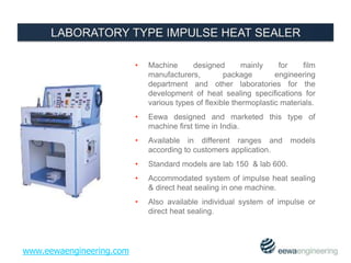• Machine designed mainly for film 
manufacturers, package engineering 
department and other laboratories for the 
development of heat sealing specifications for 
various types of flexible thermoplastic materials. 
• Eewa designed and marketed this type of 
machine first time in India. 
• Available in different ranges and models 
according to customers application. 
• Standard models are lab 150 & lab 600. 
• Accommodated system of impulse heat sealing 
& direct heat sealing in one machine. 
• Also available individual system of impulse or 
direct heat sealing. 
www.eewaengineering.com 
 