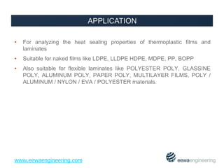 • For analyzing the heat sealing properties of thermoplastic films and 
laminates 
• Suitable for naked films like LDPE, LLDPE HDPE, MDPE, PP, BOPP 
• Also suitable for flexible laminates like POLYESTER POLY, GLASSINE 
POLY, ALUMINUM POLY, PAPER POLY, MULTILAYER FILMS, POLY / 
ALUMINUM / NYLON / EVA / POLYESTER materials. 
www.eewaengineering.com 
 