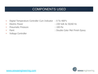 • Digital Temperature Controller Cum Indicator : 0 To 400°c 
• Electric Power : 230 Volt Ac 50/60 Hz 
• Pneumatic Pressure : 100 Psi 
• Paint : Double Color Met Finish Epoxy 
• Voltage Controller 
www.eewaengineering.com 
 