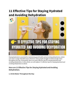 11 Effective Tips for Staying Hydrated
and Avoiding Dehydration
Staying hydrated is essential for maintaining good health and preventing dehydration, which
can cause a range of health issues. However, many people struggle to drink enough water
throughout the day. Fortunately, there are many effective tips for staying hydrated and
avoiding dehydration. In this article, we will explore 11 effective tips for staying hydrated and
avoiding dehydration in detail.
Here are 11 Effective Tips for Staying Hydrated and Avoiding
Dehydration;
1. Drink Water Throughout the Day
 