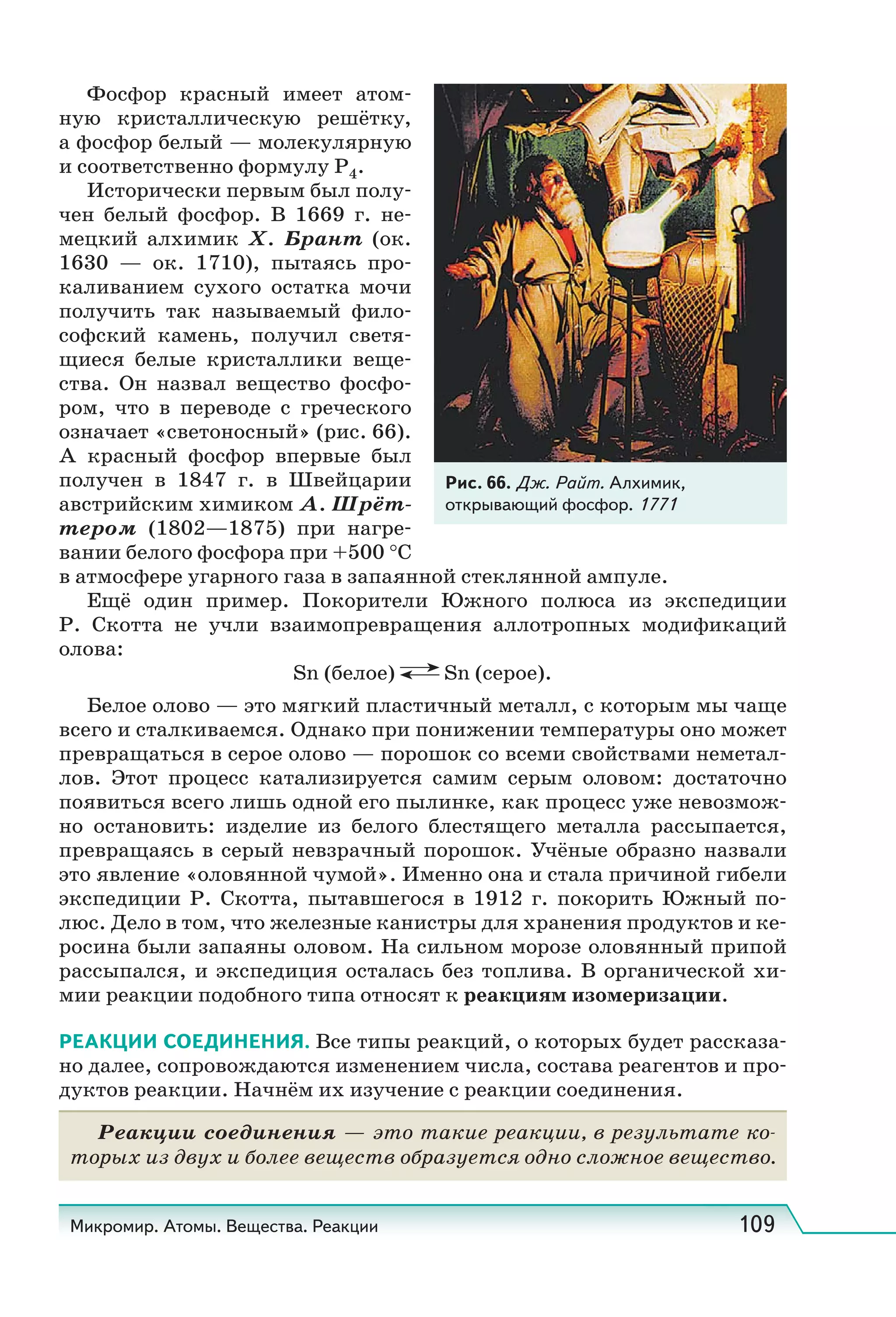 Микромир. Атомы. Вещества. Реакции 109
Фосфор красный имеет атом-
ную кристаллическую решётку,
а фосфор белый — молекулярную
и соответственно формулу Р4.
Исторически первым был полу-
чен белый фосфор. В 1669 г. не-
мецкий алхимик Х. Брант (ок.
1630 — ок. 1710), пытаясь про-
каливанием сухого остатка мочи
получить так называемый фило-
софский камень, получил светя-
щиеся белые кристаллики веще-
ства. Он назвал вещество фосфо-
ром, что в переводе с греческого
означает «светоносный» (рис. 66).
А красный фосфор впервые был
получен в 1847 г. в Швейцарии
австрийским химиком А. Шрёт-
тером (1802—1875) при нагре-
вании белого фосфора при +500 °С
в атмосфере угарного газа в запаянной стеклянной ампуле.
Ещё один пример. Покорители Южного полюса из экспедиции
Р. Скотта не учли взаимопревращения аллотропных модификаций
олова:
Sn (белое) Sn (серое).
Белое олово — это мягкий пластичный металл, с которым мы чаще
всего и сталкиваемся. Однако при понижении температуры оно может
превращаться в серое олово — порошок со всеми свойствами неметал-
лов. Этот процесс катализируется самим серым оловом: достаточно
появиться всего лишь одной его пылинке, как процесс уже невозмож-
но остановить: изделие из белого блестящего металла рассыпается,
превращаясь в серый невзрачный порошок. Учёные образно назвали
это явление «оловянной чумой». Именно она и стала причиной гибели
экспедиции Р.  Скотта, пытавшегося в 1912 г. покорить Южный по-
люс. Дело в том, что железные канистры для хранения продуктов и ке-
росина были запаяны оловом. На сильном морозе оловянный припой
рассыпался, и экспедиция осталась без топлива. В органической хи-
мии реакции подобного типа относят к реакциям изомеризации.
РЕАКЦИИ СОЕДИНЕНИЯ. Все типы реакций, о которых будет рассказа-
но далее, сопровождаются изменением числа, состава реагентов и про-
дуктов реакции. Начнём их изучение с реакции соединения.
Реакции соединения — это такие реакции, в результате ко-
торых из двух и более веществ образуется одно сложное вещество.
Рис. 66. Дж. Райт. Алхимик,
открывающий фосфор. 1771
 