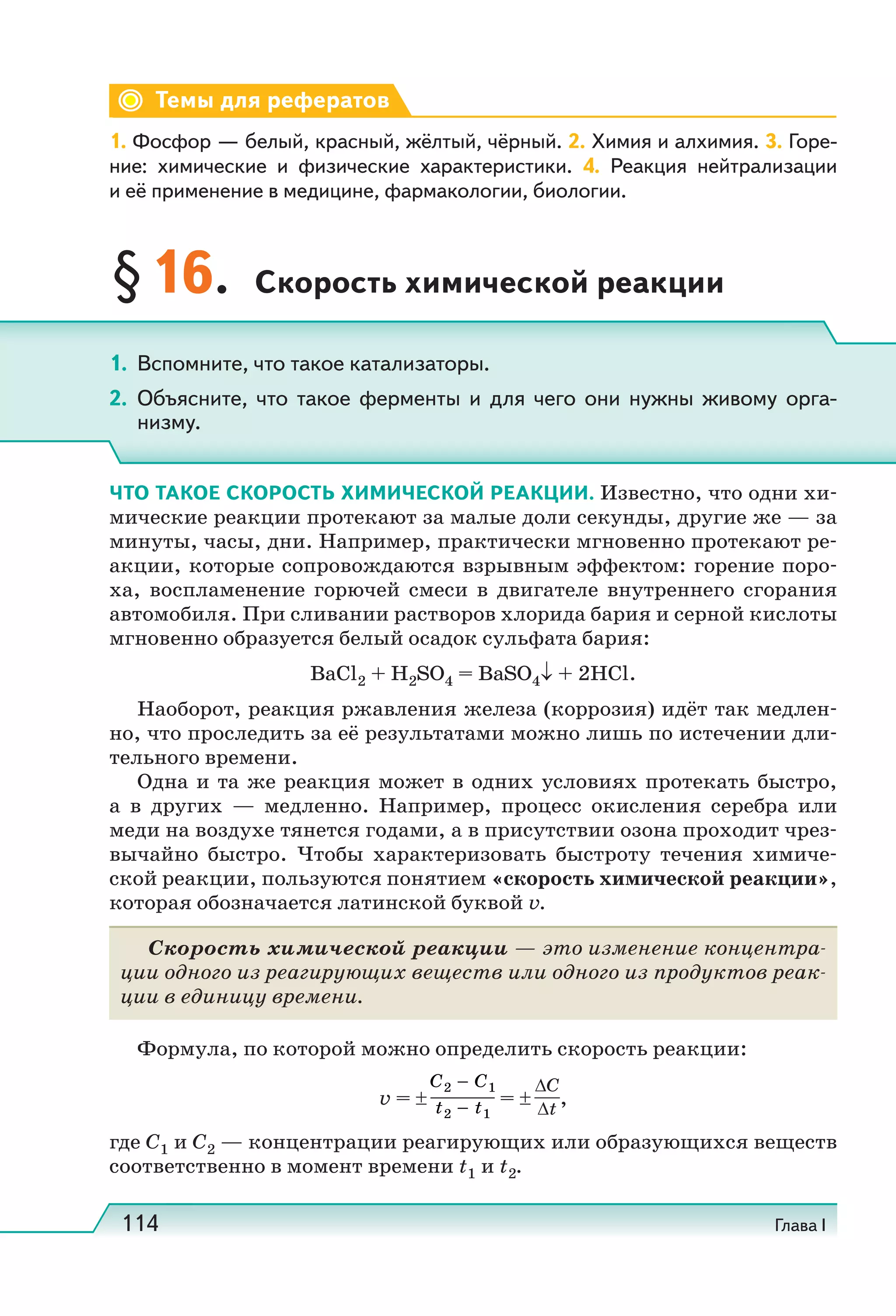 114 Глава I
Темы для рефератов
1. Фосфор — белый, красный, жёлтый, чёрный. 2. Химия и алхимия. 3. Горе-
ние: химические и физические характеристики. 4. Реакция нейтрализации
и её применение в медицине, фармакологии, биологии.
§16. Скорость химической реакции
ЧТО ТАКОЕ СКОРОСТЬ ХИМИЧЕСКОЙ РЕАКЦИИ. Известно, что одни хи-
мические реакции протекают за малые доли секунды, другие же — за
минуты, часы, дни. Например, практически мгновенно протекают ре-
акции, которые сопровождаются взрывным эффектом: горение поро-
ха, воспламенение горючей смеси в двигателе внутреннего сгорания
автомобиля. При сливании растворов хлорида бария и серной кислоты
мгновенно образуется белый осадок сульфата бария:
ВаСl2 + H2SO4 = BaSO4↓ + 2HCl.
Наоборот, реакция ржавления железа (коррозия) идёт так медлен-
но, что проследить за её результатами можно лишь по истечении дли-
тельного времени.
Одна и та же реакция может в одних условиях протекать быстро,
а в других — медленно. Например, процесс окисления серебра или
меди на воздухе тянется годами, а в присутствии озона проходит чрез-
вычайно быстро. Чтобы характеризовать быстроту течения химиче-
ской реакции, пользуются понятием «скорость химической реакции»,
которая обозначается латинской буквой v.
Скорость химической реакции — это изменение концентра-
ции одного из реагирующих веществ или одного из продуктов реак-
ции в единицу времени.
Формула, по которой можно определить скорость реакции:
v = ± = ±
ΔC
Δt
,
где С1 и C2 — концентрации реагирующих или образующихся веществ
соответственно в момент времени t1 и t2.
1. Вспомните, что такое катализаторы.
2. Объясните, что такое ферменты и для чего они нужны живому орга-
низму.
 