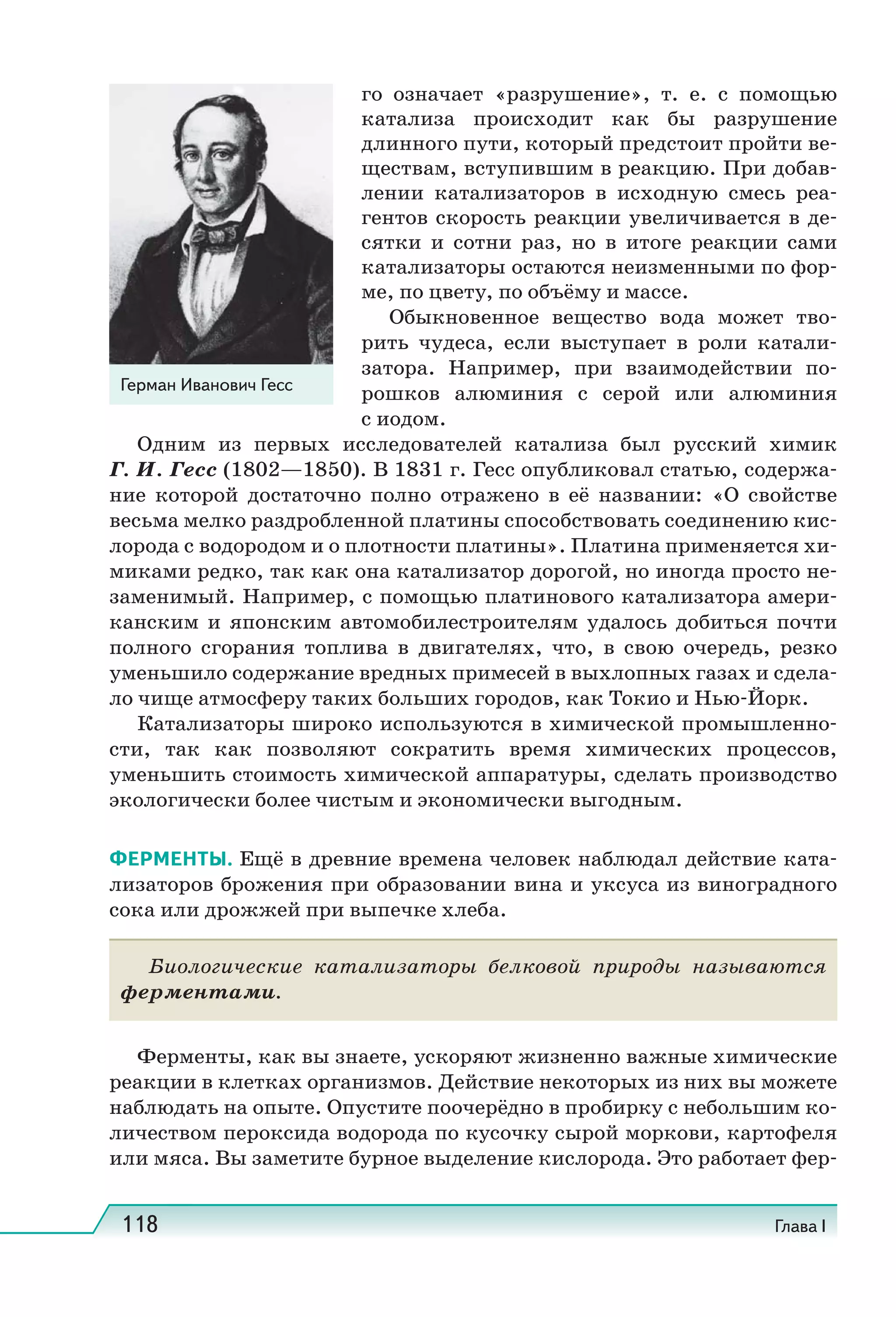 118 Глава I
го означает «разрушение», т.  е. с помощью
катализа происходит как бы разрушение
длинного пути, который предстоит пройти ве-
ществам, вступившим в реакцию. При добав-
лении катализаторов в исходную смесь реа-
гентов скорость реакции увеличивается в де-
сятки и сотни раз, но в итоге реакции сами
катализаторы остаются неизменными по фор-
ме, по цвету, по объёму и массе.
Обыкновенное вещество вода может тво-
рить чудеса, если выступает в роли катали-
затора. Например, при взаимодействии по-
рошков алюминия с серой или алюминия
с иодом.
Одним из первых исследователей катализа был русский химик
Г. И. Гесс (1802—1850). В 1831 г. Гесс опубликовал статью, содержа-
ние которой достаточно полно отражено в её названии: «О свойстве
весьма мелко раздробленной платины способствовать соединению кис-
лорода с водородом и о плотности платины». Платина применяется хи-
миками редко, так как она катализатор дорогой, но иногда просто не-
заменимый. Например, с помощью платинового катализатора амери-
канским и японским автомобилестроителям удалось добиться почти
полного сгорания топлива в двигателях, что, в свою очередь, резко
уменьшило содержание вредных примесей в выхлопных газах и сдела-
ло чище атмосферу таких больших городов, как Токио и Нью-Йорк.
Катализаторы широко используются в химической промышленно-
сти, так как позволяют сократить время химических процессов,
уменьшить стоимость химической аппаратуры, сделать производство
экологически более чистым и экономически выгодным.
ФЕРМЕНТЫ. Ещё в древние времена человек наблюдал действие ката-
лизаторов брожения при образовании вина и уксуса из виноградного
сока или дрожжей при выпечке хлеба.
Биологические катализаторы белковой природы называются
ферментами.
Ферменты, как вы знаете, ускоряют жизненно важные химические
реакции в клетках организмов. Действие некоторых из них вы можете
наблюдать на опыте. Опустите поочерёдно в пробирку с небольшим ко-
личеством пероксида водорода по кусочку сырой моркови, картофеля
или мяса. Вы заметите бурное выделение кислорода. Это работает фер-
Герман Иванович Гесс
 