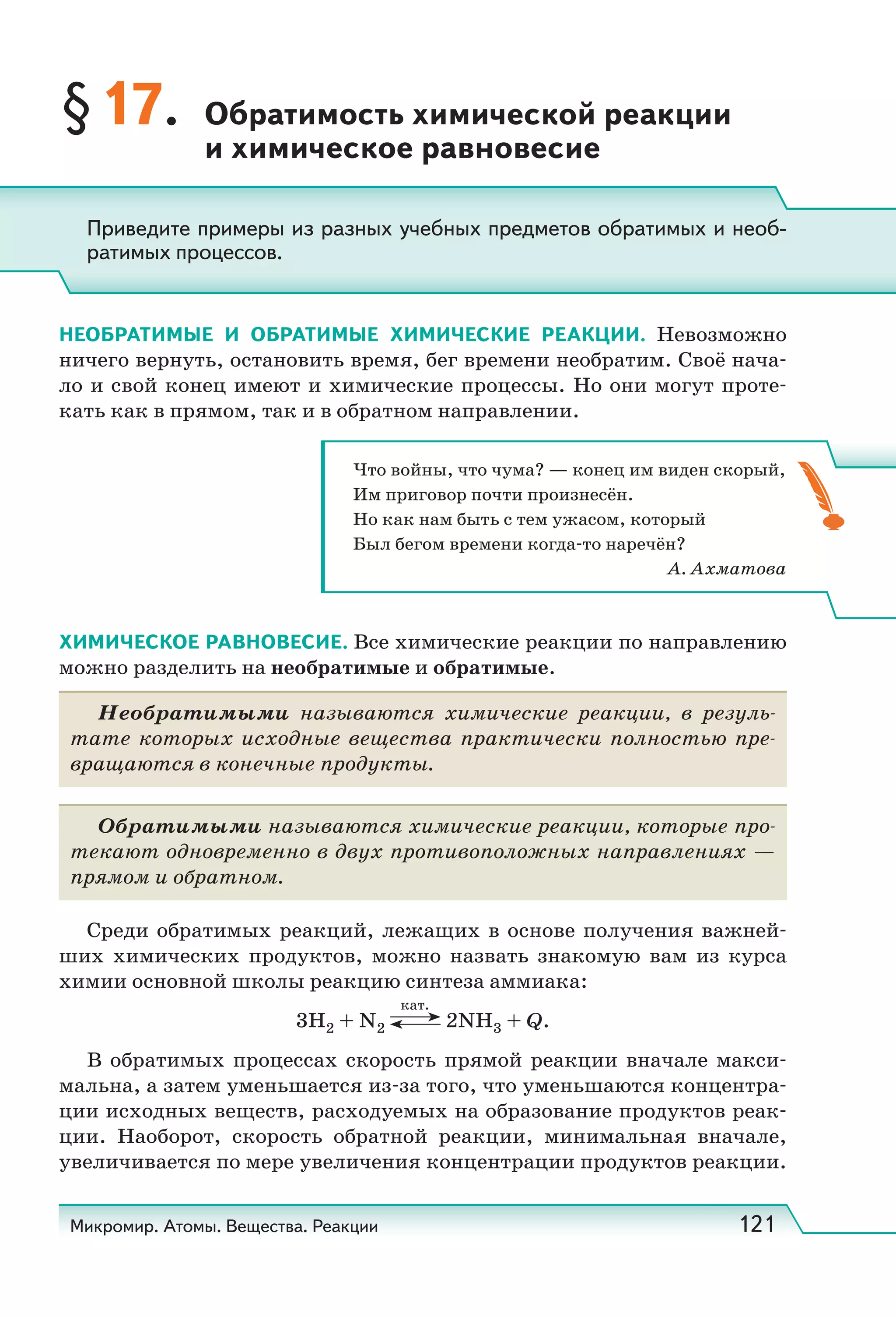 Микромир. Атомы. Вещества. Реакции 121
§17. Обратимость химической реакции
и химическое равновесие
НЕОБРАТИМЫЕ И ОБРАТИМЫЕ ХИМИЧЕСКИЕ РЕАКЦИИ. Невозможно
ничего вернуть, остановить время, бег времени нeoбpaтим. Своё нача-
ло и свой конец имеют и химические процессы. Но они могут проте-
кать как в прямом, так и в обратном направлении.
ХИМИЧЕСКОЕ РАВНОВЕСИЕ. Все химические реакции по направлению
можно разделить на необратимые и обратимые.
Необратимыми называются химические реакции, в резуль-
тате которых исходные вещества практически полностью пре-
вращаются в конечные продукты.
Обратимыми называются химические реакции, которые про-
текают одновременно в двух противоположных направлениях —
прямом и обратном.
Среди обратимых реакций, лежащих в основе получения важней-
ших химических продуктов, можно назвать знакомую вам из курса
химии основной школы реакцию синтеза аммиака:
3H2 + N2
кат.
2NH3 + Q.
В обратимых процессах скорость прямой реакции вначале макси-
мальна, а затем уменьшается из-за того, что уменьшаются концентра-
ции исходных веществ, расходуемых на образование продуктов реак-
ции. Наоборот, скорость обратной реакции, минимальная вначале,
увеличивается по мере увеличения концентрации продуктов реакции.
Приведите примеры из разных учебных предметов обратимых и необ-
ратимых процессов.
Что войны, что чума? — конец им виден скорый,
Им приговор почти произнесён.
Но как нам быть с тем ужасом, который
Был бегом времени когда-то наречён?
А. Ахматова
 