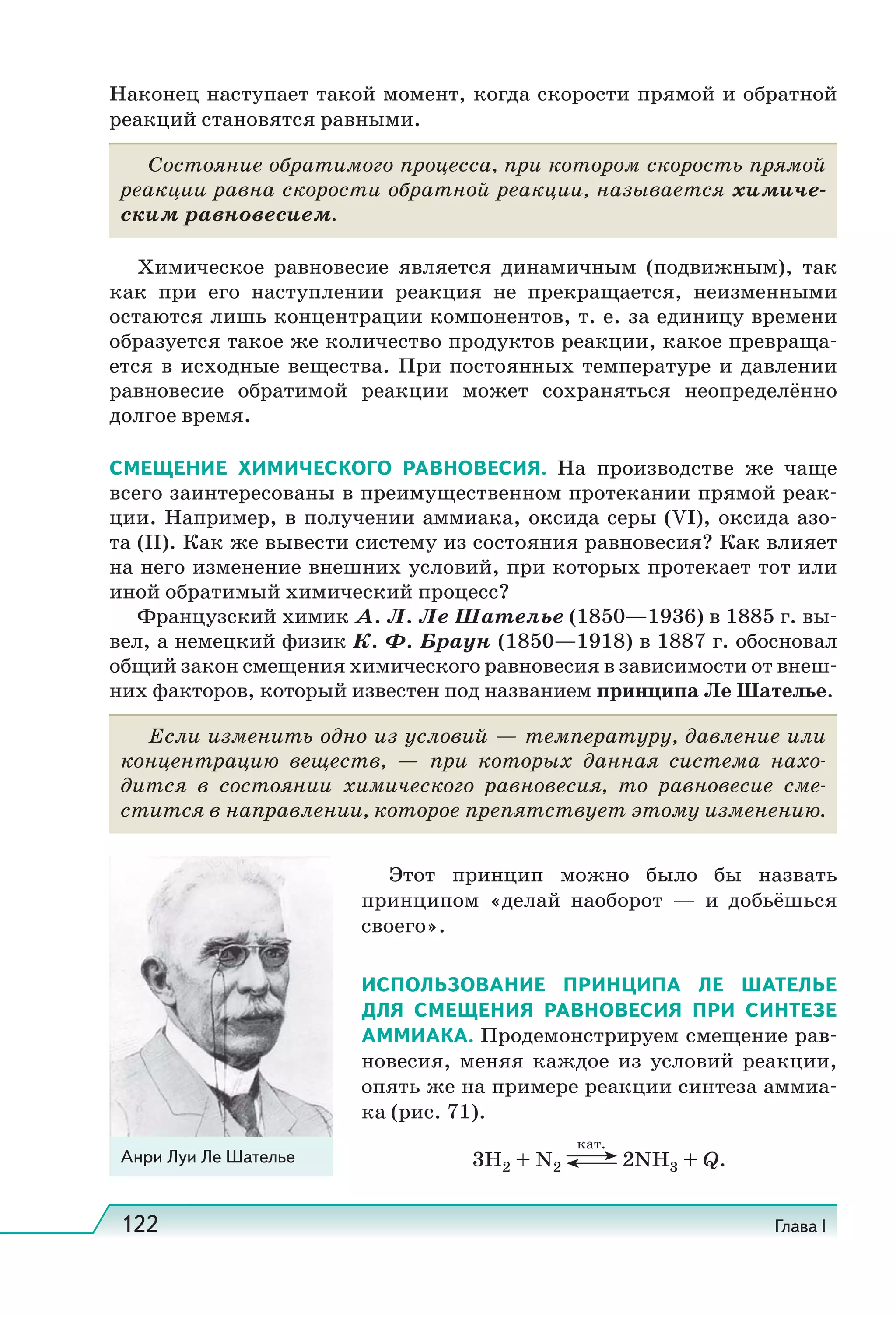 122 Глава I
Наконец наступает такой момент, когда скорости прямой и обратной
реакций становятся равными.
Состояние обратимого процесса, при котором скорость прямой
реакции равна скорости обратной реакции, называется химиче-
ским равновесием.
Химическое равновесие является динамичным (подвижным), так
как при его наступлении реакция не прекращается, неизменными
остаются лишь концентрации компонентов, т. е. за единицу времени
образуется такое же количество продуктов реакции, какое превраща-
ется в исходные вещества. При постоянных температуре и давлении
равновесие обратимой реакции может сохраняться неопределённо
долгое время.
СМЕЩЕНИЕ ХИМИЧЕСКОГО РАВНОВЕСИЯ. На производстве же чаще
всего заинтересованы в преимущественном протекании прямой реак-
ции. Например, в получении аммиака, оксида серы (VI), оксида азо-
та (II). Как же вывести систему из состояния равновесия? Как влияет
на него изменение внешних условий, при которых протекает тот или
иной обратимый химический процесс?
Французский химик А. Л. Ле Шателье (1850—1936) в 1885 г. вы-
вел, а немецкий физик К. Ф. Браун (1850—1918) в 1887 г. обосновал
общий закон смещения химического равновесия в зависимости от внеш-
них факторов, который известен под названием принципа Ле Шателье.
Если изменить одно из условий — температуру, давление или
концентрацию веществ, — при которых данная система нахо-
дится в состоянии химического равновесия, то равновесие сме-
стится в направлении, которое препятствует этому изменению.
Этот принцип можно было бы назвать
принципом «делай наоборот — и добьёшься
своего».
ИСПОЛЬЗОВАНИЕ ПРИНЦИПА ЛЕ ШАТЕЛЬЕ
ДЛЯ СМЕЩЕНИЯ РАВНОВЕСИЯ ПРИ СИНТЕЗЕ
АММИАКА. Продемонстрируем смещение рав-
новесия, меняя каждое из условий реакции,
опять же на примере реакции синтеза аммиа-
ка (рис. 71).
3Н2 + N2
кат.
2NH3 + Q.Анри Луи Ле Шателье
 