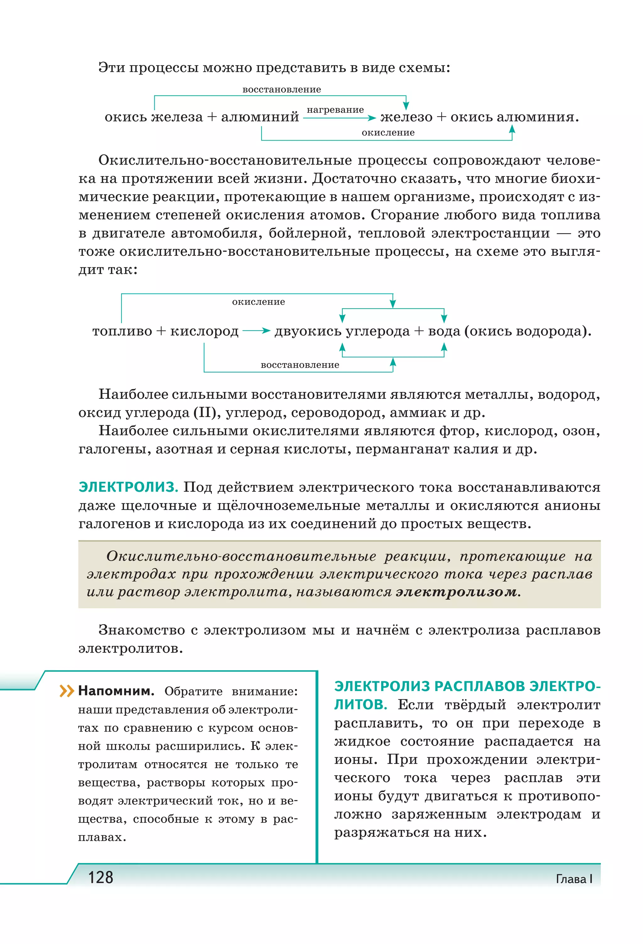 128 Глава I
Эти процессы можно представить в виде схемы:
окись железа + алюминий
нагревание
железо + окись алюминия.
восстановление
окисление
Окислительно-восстановительные процессы сопровождают челове-
ка на протяжении всей жизни. Достаточно сказать, что многие биохи-
мические реакции, протекающие в нашем организме, происходят с из-
менением степеней окисления атомов. Сгорание любого вида топлива
в двигателе автомобиля, бойлерной, тепловой электростанции — это
тоже окислительно-восстановительные процессы, на схеме это выгля-
дит так:
топливо + кислород двуокись углерода + вода (окись водорода).
восстановление
окисление
Наиболее сильными восстановителями являются металлы, водород,
оксид углерода (II), углерод, сероводород, аммиак и др.
Наиболее сильными окислителями являются фтор, кислород, озон,
галогены, азотная и серная кислоты, перманганат калия и др.
ЭЛЕКТРОЛИЗ. Под действием электрического тока восстанавливаются
даже щелочные и щёлочноземельные металлы и окисляются анионы
галогенов и кислорода из их соединений до простых веществ.
Окислительно-восстановительные реакции, протекающие на
электродах при прохождении электрического тока через расплав
или раствор электролита, называются электролизом.
Знакомство с электролизом мы и начнём с электролиза расплавов
электролитов.
ЭЛЕКТРОЛИЗ РАСПЛАВОВ ЭЛЕКТРО-
ЛИТОВ. Если твёрдый электролит
расплавить, то он при переходе в
жидкое состояние распадается на
ионы. При прохождении электри-
ческого тока через расплав эти
ионы будут двигаться к противопо-
ложно заряженным электродам и
разряжаться на них.
››Напомним. Обратите внимание:
наши представления об электроли-
тах по сравнению с курсом основ-
ной школы расширились. К элек-
тролитам относятся не только те
вещества, растворы которых про-
водят электрический ток, но и ве-
щества, способные к этому в рас-
плавах.
 