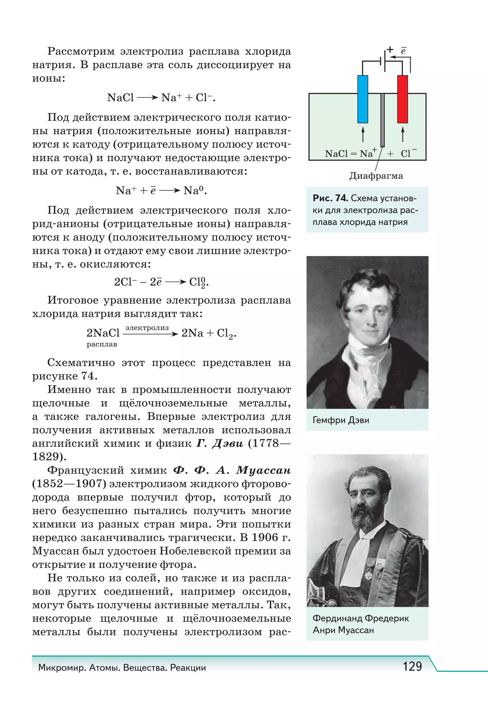 Микромир. Атомы. Вещества. Реакции 129
Рассмотрим электролиз расплава хлорида
натрия. В расплаве эта соль диссоциирует на
ионы:
NaCl Na+ + Cl–.
Под действием электрического поля катио-
ны натрия (положительные ионы) направля-
ются к катоду (отрицательному полюсу источ-
ника тока) и получают недостающие электро-
ны от катода, т. е. восстанавливаются:
Na+ + e Na0.
Под действием электрического поля хло-
рид-анионы (отрицательные ионы) направля-
ются к аноду (положительному полюсу источ-
ника тока) и отдают ему свои лишние электро-
ны, т. е. окисляются:
2Cl– – 2e Cl2
0.
Итоговое уравнение электролиза расплава
хлорида натрия выглядит так:
2NaCl
электролиз
2Na + Cl2.
расплав
Схематично этот процесс представлен на
рисунке 74.
Именно так в промышленности получают
щелочные и щёлочноземельные металлы,
а также галогены. Впервые электролиз для
получения активных металлов использовал
английский химик и физик Г.  Дэви (1778—
1829).
Французский химик Ф.  Ф.  А.  Муассан
(1852—1907) электролизом жидкого фторово-
дорода впервые получил фтор, который до
него безуспешно пытались получить многие
химики из разных стран мира. Эти попытки
нередко заканчивались трагически. В 1906 г.
Муассан был удостоен Нобелевской премии за
открытие и получение фтора.
He только из солей, но также и из распла-
вов других соединений, например оксидов,
могут быть получены активные металлы. Так,
некоторые щелочные и щёлочноземельные
металлы были получены электролизом рас-
NaCl = Na + Cl
e
Диафрагма
Рис. 74. Схема установ-
ки для электролиза рас-
плава хлорида натрия
Гемфри Дэви
Фердинанд Фредерик
Анри Муассан
 
