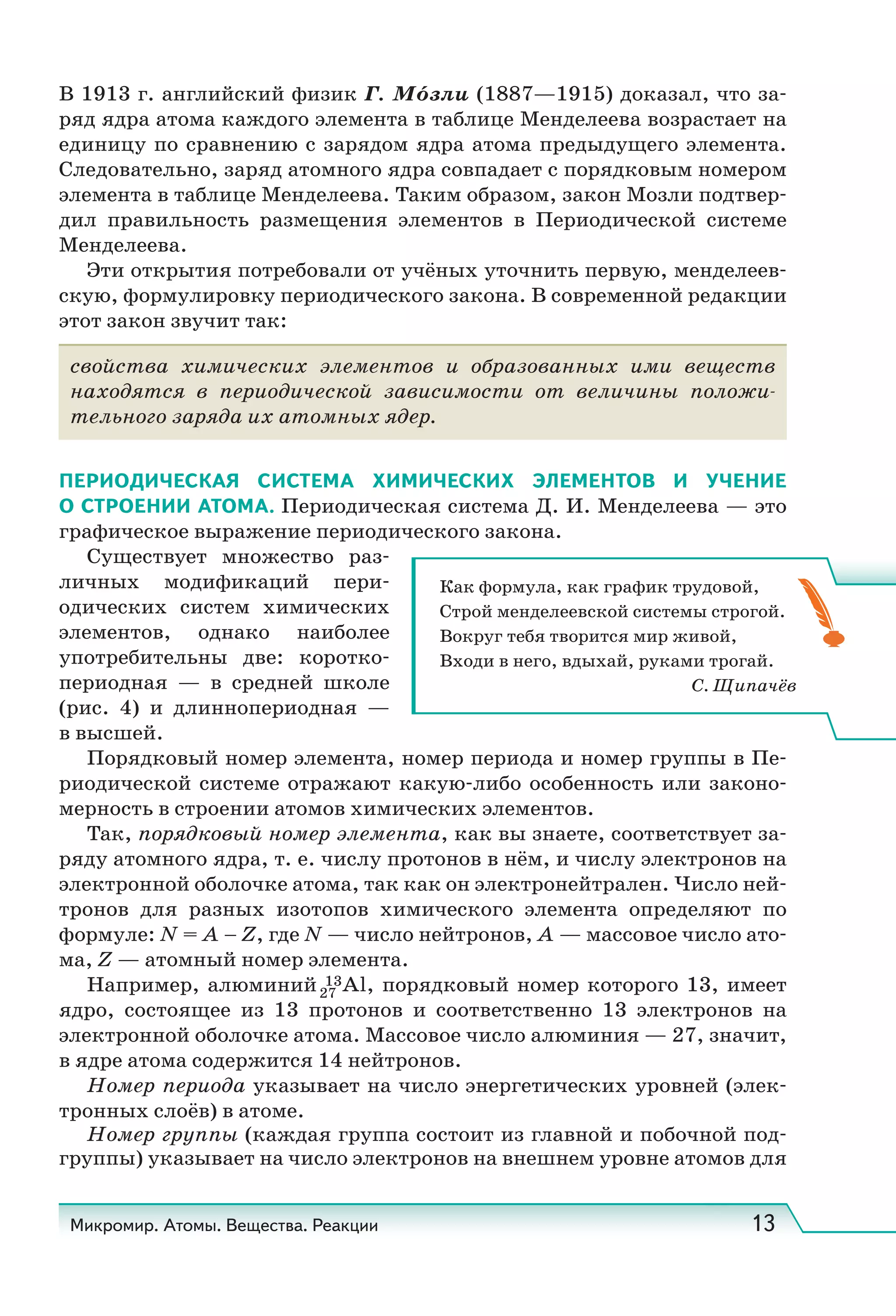 Микромир. Атомы. Вещества. Реакции 13
В 1913 г. английский физик Г. Мо́зли (1887—1915) доказал, что за-
ряд ядра атома каждого элемента в таблице Менделеева возрастает на
единицу по сравнению с зарядом ядра атома предыдущего элемента.
Следовательно, заряд атомного ядра совпадает с порядковым номером
элемента в таблице Менделеева. Таким образом, закон Мозли подтвер-
дил правильность размещения элементов в Периодической системе
Менделеева.
Эти открытия потребовали от учёных уточнить первую, менделеев-
скую, формулировку периодического закона. В современной редакции
этот закон звучит так:
свойства химических элементов и образованных ими веществ
находятся в периодической зависимости от величины положи-
тельного заряда их атомных ядер.
ПЕРИОДИЧЕСКАЯ СИСТЕМА ХИМИЧЕСКИХ ЭЛЕМЕНТОВ И УЧЕНИЕ
О СТРОЕНИИ АТОМА. Периодическая система Д. И. Менделеева — это
графическое выражение периодического закона.
Существует множество раз-
личных модификаций пери-
одических систем химических
элементов, однако наиболее
употребительны две: коротко-
периодная — в средней школе
(рис.  4) и длиннопериодная —
в высшей.
Порядковый номер элемента, номер периода и номер группы в Пе-
риодической системе отражают какую-либо особенность или законо-
мерность в строении атомов химических элементов.
Так, порядковый номер элемента, как вы знаете, соответствует за-
ряду атомного ядра, т. е. числу протонов в нём, и числу электронов на
электронной оболочке атома, так как он электронейтрален. Число ней-
тронов для разных изотопов химического элемента определяют по
формуле: N = A – Z, где N — число нейтронов, A — массовое число ато-
ма, Z — атомный номер элемента.
Например, алюминий 13Al, порядковый номер которого 13, имеет
ядро, состоящее из 13 протонов и соответственно 13 электронов на
электронной оболочке атома. Массовое число алюминия — 27, значит,
в ядре атома содержится 14 нейтронов.
Номер периода указывает на число энергетических уровней (элек-
тронных слоёв) в атоме.
Номер группы (каждая группа состоит из главной и побочной под-
группы) указывает на число электронов на внешнем уровне атомов для
27
Как формула, как график трудовой,
Строй менделеевской системы строгой.
Вокруг тебя творится мир живой,
Входи в него, вдыхай, руками трогай.
С. Щипачёв
 