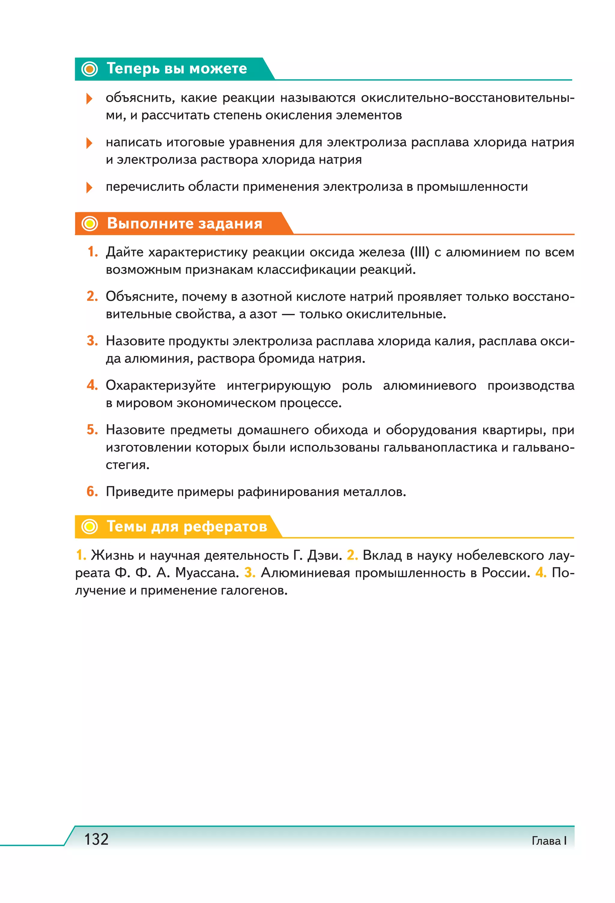 132 Глава I
Теперь вы можете
объяснить, какие реакции называются окислительно-восстановительны-
ми, и рассчитать степень окисления элементов
написать итоговые уравнения для электролиза расплава хлорида натрия
и электролиза раствора хлорида натрия
перечислить области применения электролиза в промышленности
Выполните задания
1. Дайте характеристику реакции оксида железа (III) с алюминием по всем
возможным признакам классификации реакций.
2. Объясните, почему в азотной кислоте натрий проявляет только восстано-
вительные свойства, а азот — только окислительные.
3. Назовите продукты электролиза расплава хлорида калия, расплава окси-
да алюминия, раствора бромида натрия.
4. Охарактеризуйте интегрирующую роль алюминиевого производства
в мировом экономическом процессе.
5. Назовите предметы домашнего обихода и оборудования квартиры, при
изготовлении которых были использованы гальванопластика и гальвано-
стегия.
6. Приведите примеры рафинирования металлов.
Темы для рефератов
1. Жизнь и научная деятельность Г. Дэви. 2. Вклад в науку нобелевского лау-
реата Ф. Ф. А. Муассана. 3. Алюминиевая промышленность в России. 4. По-
лучение и применение галогенов.
 