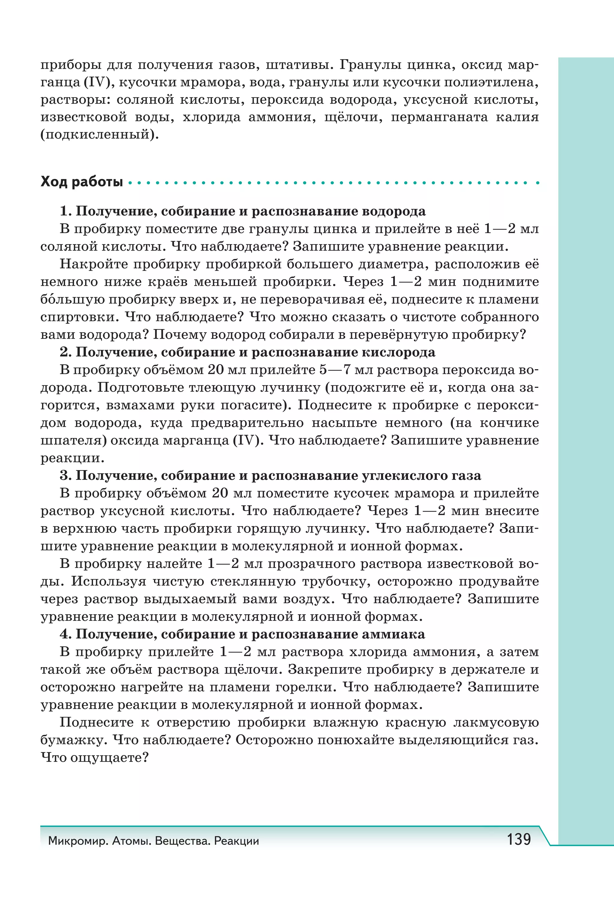 Микромир. Атомы. Вещества. Реакции 139
приборы для получения газов, штативы. Гранулы цинка, оксид мар-
ганца (IV), кусочки мрамора, вода, гранулы или кусочки полиэтилена,
растворы: соляной кислоты, пероксида водорода, уксусной кислоты,
известковой воды, хлорида аммония, щёлочи, перманганата калия
(подкисленный).
Ход работы
1. Получение, собирание и распознавание водорода
В пробирку поместите две гранулы цинка и прилейте в неё 1—2 мл
соляной кислоты. Что наблюдаете? Запишите уравнение реакции.
Накройте пробирку пробиркой большего диаметра, расположив её
немного ниже краёв меньшей пробирки. Через 1—2 мин поднимите
бо́льшую пробирку вверх и, не переворачивая её, поднесите к пламени
спиртовки. Что наблюдаете? Что можно сказать о чистоте собранного
вами водорода? Почему водород собирали в перевёрнутую пробирку?
2. Получение, собирание и распознавание кислорода
В пробирку объёмом 20 мл прилейте 5—7 мл раствора пероксида во-
дорода. Подготовьте тлеющую лучинку (подожгите её и, когда она за-
горится, взмахами руки погасите). Поднесите к пробирке с перокси-
дом водорода, куда предварительно насыпьте немного (на кончике
шпателя) оксида марганца (IV). Что наблюдаете? Запишите уравнение
реакции.
3. Получение, собирание и распознавание углекислого газа
В пробирку объёмом 20 мл поместите кусочек мрамора и прилейте
раствор уксусной кислоты. Что наблюдаете? Через 1—2 мин внесите
в верхнюю часть пробирки горящую лучинку. Что наблюдаете? Запи-
шите уравнение реакции в молекулярной и ионной формах.
В пробирку налейте 1—2 мл прозрачного раствора известковой во-
ды. Используя чистую стеклянную трубочку, осторожно продувайте
через раствор выдыхаемый вами воздух. Что наблюдаете? Запишите
уравнение реакции в молекулярной и ионной формах.
4. Получение, собирание и распознавание аммиака
В пробирку прилейте 1—2 мл раствора хлорида аммония, а затем
такой же объём раствора щёлочи. Закрепите пробирку в держателе и
осторожно нагрейте на пламени горелки. Что наблюдаете? Запишите
уравнение реакции в молекулярной и ионной формах.
Поднесите к отверстию пробирки влажную красную лакмусовую
бумажку. Что наблюдаете? Осторожно понюхайте выделяющийся газ.
Что ощущаете?
 