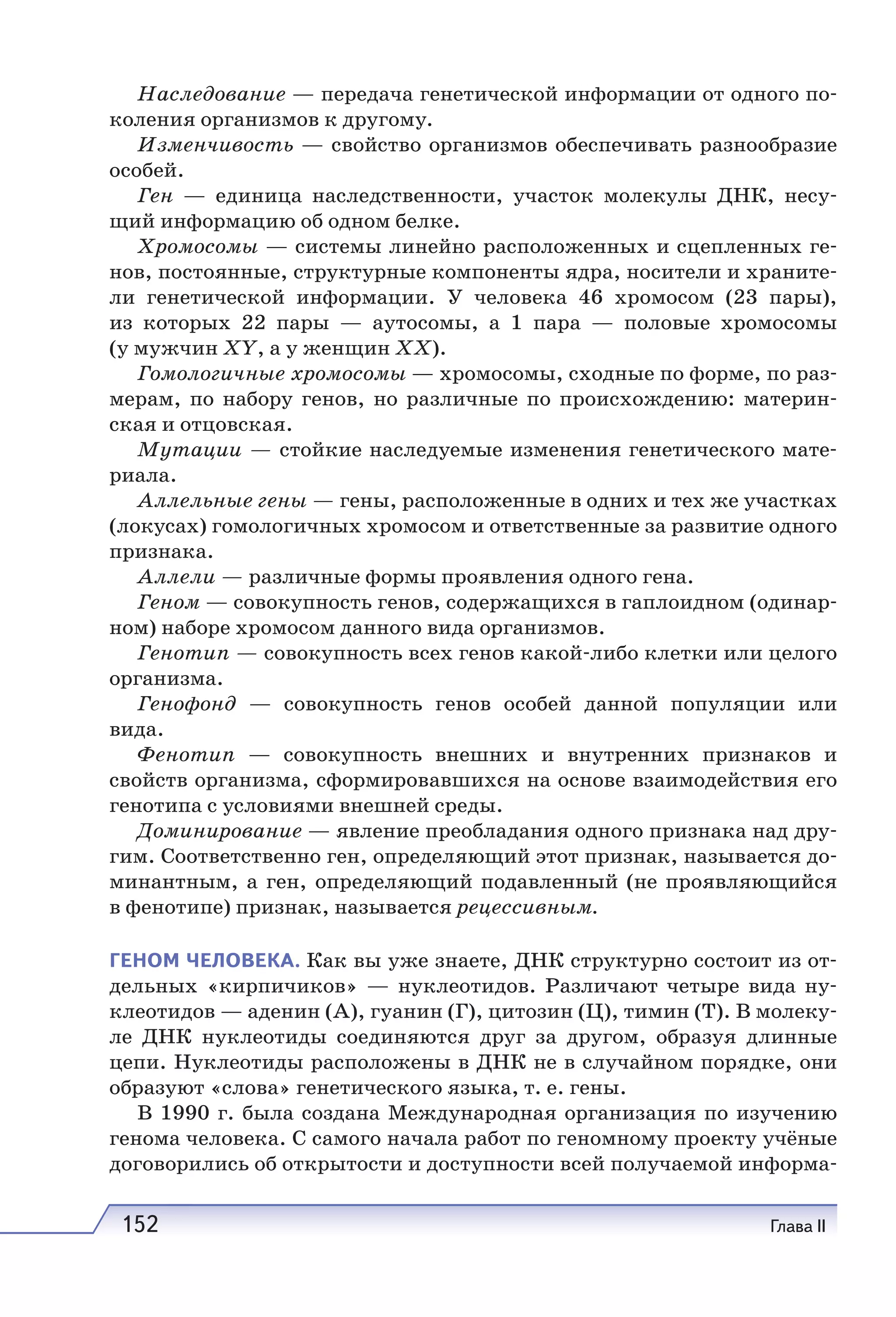 152 Глава II
Наследование — передача генетической информации от одного по-
коления организмов к другому.
Изменчивость — свойство организмов обеспечивать разнообразие
особей.
Ген — единица наследственности, участок молекулы ДНК, несу-
щий информацию об одном белке.
Хромосомы — системы линейно расположенных и сцепленных ге-
нов, постоянные, структурные компоненты ядра, носители и храните-
ли генетической информации. У человека 46 хромосом (23 пары),
из которых 22 пары — аутосомы, а 1 пара — половые хромосомы
(у мужчин XY, а у женщин XX).
Гомологичные хромосомы — хромосомы, сходные по форме, по раз-
мерам, по набору генов, но различные по происхождению: материн-
ская и отцовская.
Мутации — стойкие наследуемые изменения генетического мате-
риала.
Аллельные гены — гены, расположенные в одних и тех же участках
(локусах) гомологичных хромосом и ответственные за развитие одного
признака.
Аллели — различные формы проявления одного гена.
Геном — совокупность генов, содержащихся в гаплоидном (одинар-
ном) наборе хромосом данного вида организмов.
Генотип — совокупность всех генов какой-либо клетки или целого
организма.
Генофонд — совокупность генов особей данной популяции или
вида.
Фенотип — совокупность внешних и внутренних признаков и
свойств организма, сформировавшихся на основе взаимодействия его
генотипа с условиями внешней среды.
Доминирование — явление преобладания одного признака над дру-
гим. Соответственно ген, определяющий этот признак, называется до-
минантным, а ген, определяющий подавленный (не проявляющийся
в фенотипе) признак, называется рецессивным.
ГЕНОМ ЧЕЛОВЕКА. Как вы уже знаете, ДНК структурно состоит из от-
дельных «кирпичиков» — нуклеотидов. Различают четыре вида ну-
клеотидов — аденин (А), гуанин (Г), цитозин (Ц), тимин (Т). В молеку-
ле ДНК нуклеотиды соединяются друг за другом, образуя длинные
цепи. Нуклеотиды расположены в ДНК не в случайном порядке, они
образуют «слова» генетического языка, т. е. гены.
В 1990 г. была создана Международная организация по изучению
генома человека. С самого начала работ по геномному проекту учёные
договорились об открытости и доступности всей получаемой информа-
 