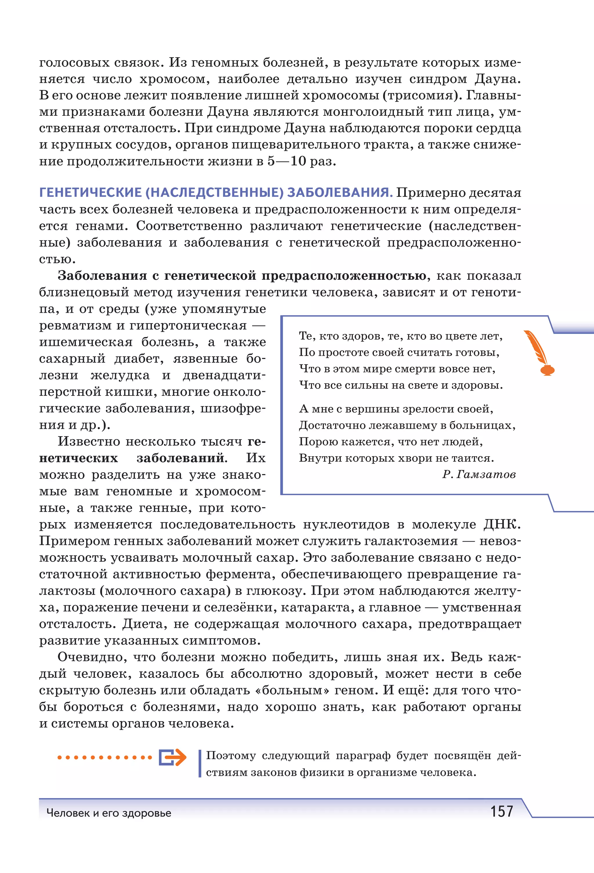 Человек и его здоровье 157
голосовых связок. Из геномных болезней, в результате которых изме-
няется число хромосом, наиболее детально изучен синдром Дауна.
В его основе лежит появление лишней хромосомы (трисомия). Главны-
ми признаками болезни Дауна являются монголоидный тип лица, ум-
ственная отсталость. При синдроме Дауна наблюдаются пороки сердца
и крупных сосудов, органов пищеварительного тракта, а также сниже-
ние продолжительности жизни в 5—10 раз.
ГЕНЕТИЧЕСКИЕ (НАСЛЕДСТВЕННЫЕ) ЗАБОЛЕВАНИЯ. Примерно десятая
часть всех болезней человека и предрасположенности к ним определя-
ется генами. Соответственно различают генетические (наследствен-
ные) заболевания и заболевания с генетической предрасположенно-
стью.
Заболевания с генетической предрасположенностью, как показал
близнецовый метод изучения генетики человека, зависят и от геноти-
па, и от среды (уже упомянутые
ревматизм и гипертоническая —
ишемическая болезнь, а также
сахарный диабет, язвенные бо-
лезни желудка и двенадцати-
перстной кишки, многие онколо-
гические заболевания, шизофре-
ния и др.).
Известно несколько тысяч ге-
нетических заболеваний. Их
можно разделить на уже знако-
мые вам геномные и хромосом-
ные, а также генные, при кото-
рых изменяется последовательность нуклеотидов в молекуле ДНК.
Примером генных заболеваний может служить галактоземия — невоз-
можность усваивать молочный сахар. Это заболевание связано с недо-
статочной активностью фермента, обеспечивающего превращение га-
лактозы (молочного сахара) в глюкозу. При этом наблюдаются желту-
ха, поражение печени и селезёнки, катаракта, а главное — умственная
отсталость. Диета, не содержащая молочного сахара, предотвращает
развитие указанных симптомов.
Очевидно, что болезни можно победить, лишь зная их. Ведь каж-
дый человек, казалось бы абсолютно здоровый, может нести в себе
скрытую болезнь или обладать «больным» геном. И ещё: для того что-
бы бороться с болезнями, надо хорошо знать, как работают органы
и системы органов человека.
Поэтому следующий параграф будет посвящён дей-
ствиям законов физики в организме человека.
Те, кто здоров, те, кто во цвете лет,
По простоте своей считать готовы,
Что в этом мире смерти вовсе нет,
Что все сильны на свете и здоровы.
А мне с вершины зрелости своей,
Достаточно лежавшему в больницах,
Порою кажется, что нет людей,
Внутри которых хвори не таится.
Р. Гамзатов
 