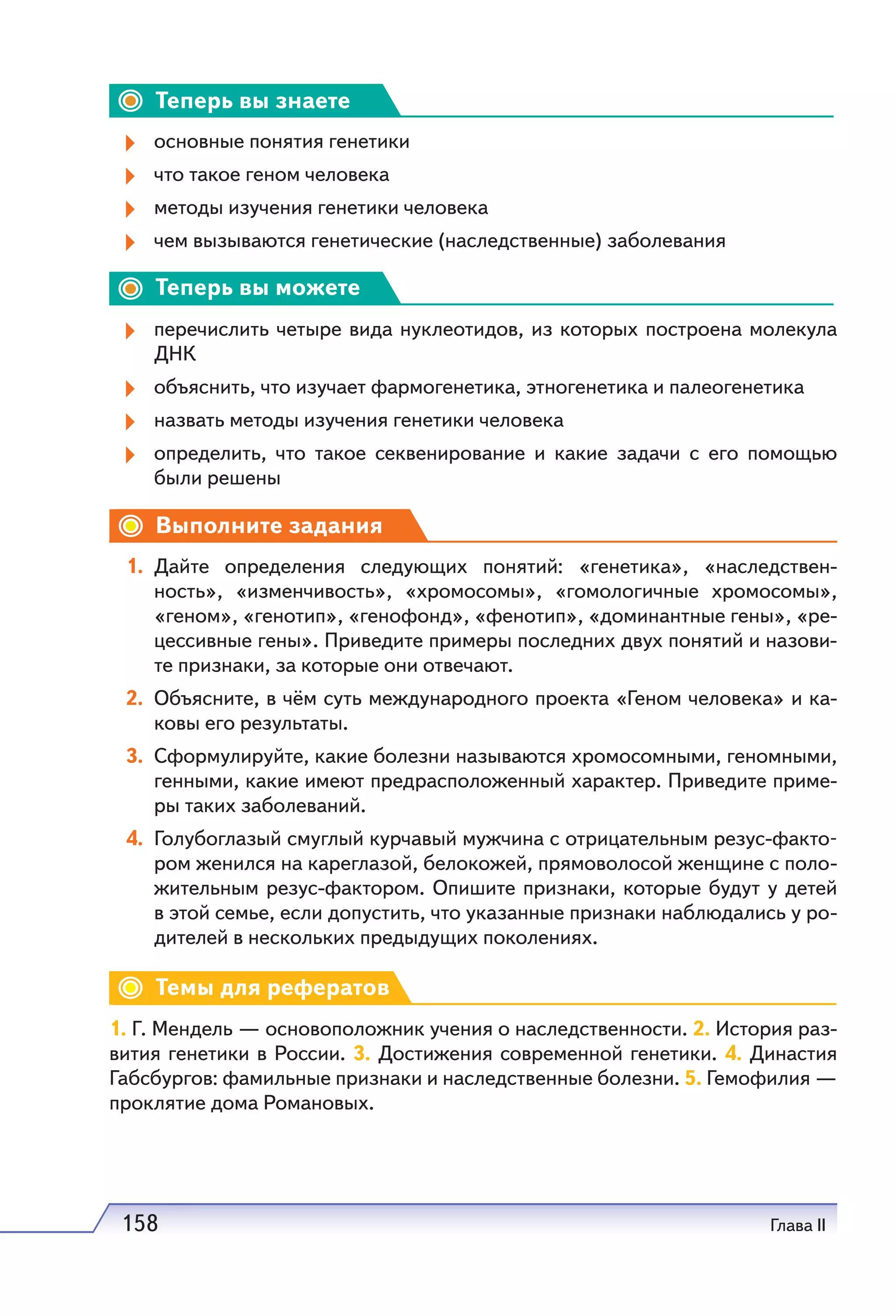 158 Глава II
Теперь вы знаете
основные понятия генетики
что такое геном человека
методы изучения генетики человека
чем вызываются генетические (наследственные) заболевания
Теперь вы можете
перечислить четыре вида нуклеотидов, из которых построена молекула
ДНК
объяснить, что изучает фармогенетика, этногенетика и палеогенетика
назвать методы изучения генетики человека
определить, что такое секвенирование и какие задачи с его помощью
были решены
Выполните задания
1. Дайте определения следующих понятий: «генетика», «наследствен-
ность», «изменчивость», «хромосомы», «гомологичные хромосомы»,
«геном», «генотип», «генофонд», «фенотип», «доминантные гены», «ре-
цессивные гены». Приведите примеры последних двух понятий и назови-
те признаки, за которые они отвечают.
2. Объясните, в чём суть международного проекта «Геном человека» и ка-
ковы его результаты.
3. Сформулируйте, какие болезни называются xpoмocoмными, геномными,
генными, какие имеют предрасположенный xapaктер. Приведите приме-
ры таких заболеваний.
4. Голубоглазый смуглый курчавый мужчина с отрицательным резус-факто-
ром женился на кареглазой, белокожей, прямоволосой женщине с поло-
жительным резус-фактором. Опишите признаки, которые будут у детей
в этой семье, если допустить, что указанные признаки наблюдались у ро-
дителей в нескольких предыдущих поколениях.
Темы для рефератов
1. Г. Мендель — основоположник учения о наследственности. 2. История раз-
вития генетики в России. 3. Достижения современной генетики. 4. Династия
Габсбургов: фамильные признаки и наследственные болезни. 5. Гемофилия —
проклятие дома Романовых.
 