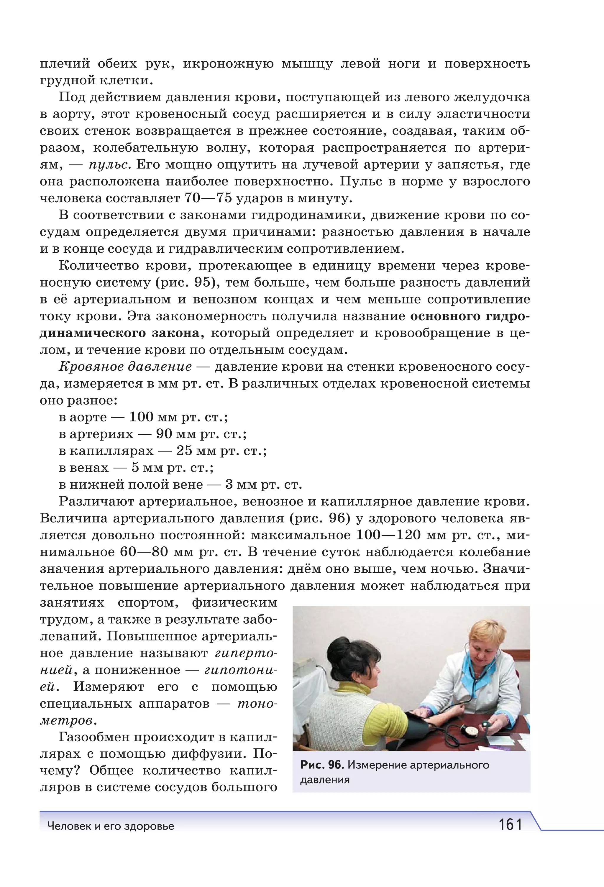 Человек и его здоровье 161
плечий обеих рук, икроножную мышцу левой ноги и поверхность
грудной клетки.
Под действием давления крови, поступающей из левого желудочка
в аорту, этот кровеносный сосуд расширяется и в силу эластичности
своих стенок возвращается в прежнее состояние, создавая, таким об-
разом, колебательную волну, которая распространяется по артери-
ям, — пульс. Его мощно ощутить на лучевой артерии у запястья, где
она расположена наиболее поверхностно. Пульс в норме у взрослого
человека составляет 70—75 ударов в минуту.
В соответствии с законами гидродинамики, движение крови по со-
судам определяется двумя причинами: разностью давления в начале
и в конце сосуда и гидравлическим сопротивлением.
Количество крови, протекающее в единицу времени через крове-
носную систему (рис. 95), тем больше, чем больше разность давлений
в её артериальном и венозном концах и чем меньше сопротивление
току крови. Эта закономерность получила название основного гидро-
динамического закона, который определяет и кровообращение в це-
лом, и течение крови по отдельным сосудам.
Кровяное давление — давление крови на стенки кровеносного сосу-
да, измеряется в мм рт. ст. В различных отделах кровеносной системы
оно разное:
в аорте — 100 мм рт. ст.;
в артериях — 90 мм рт. ст.;
в капиллярах — 25 мм рт. ст.;
в венах — 5 мм рт. ст.;
в нижней полой вене — 3 мм рт. ст.
Различают артериальное, венозное и капиллярное давление крови.
Величина артериального давления (рис. 96) у здopовoгo человека яв-
ляется довольно постоянной: максимальное 100—120 мм рт. ст., ми-
нимальное 60—80 мм рт. ст. В течение суток наблюдается колебание
значения артериального давления: днём оно выше, чем ночью. Значи-
тельное повышение артериального давления может наблюдаться при
занятиях спортом, физическим
трудом, а также в результате забо-
леваний. Повышенное артериаль-
ное давление называют гиперто-
нией, а пониженное — гипотони-
ей. Измеряют его с помощью
специальных аппаратов — тоно-
метров.
Газообмен происходит в капил-
лярах с помощью диффузии. По-
чему? Общее количество капил-
ляров в системе сосудов большого
Рис. 96. Измерение артериального
давления
 
