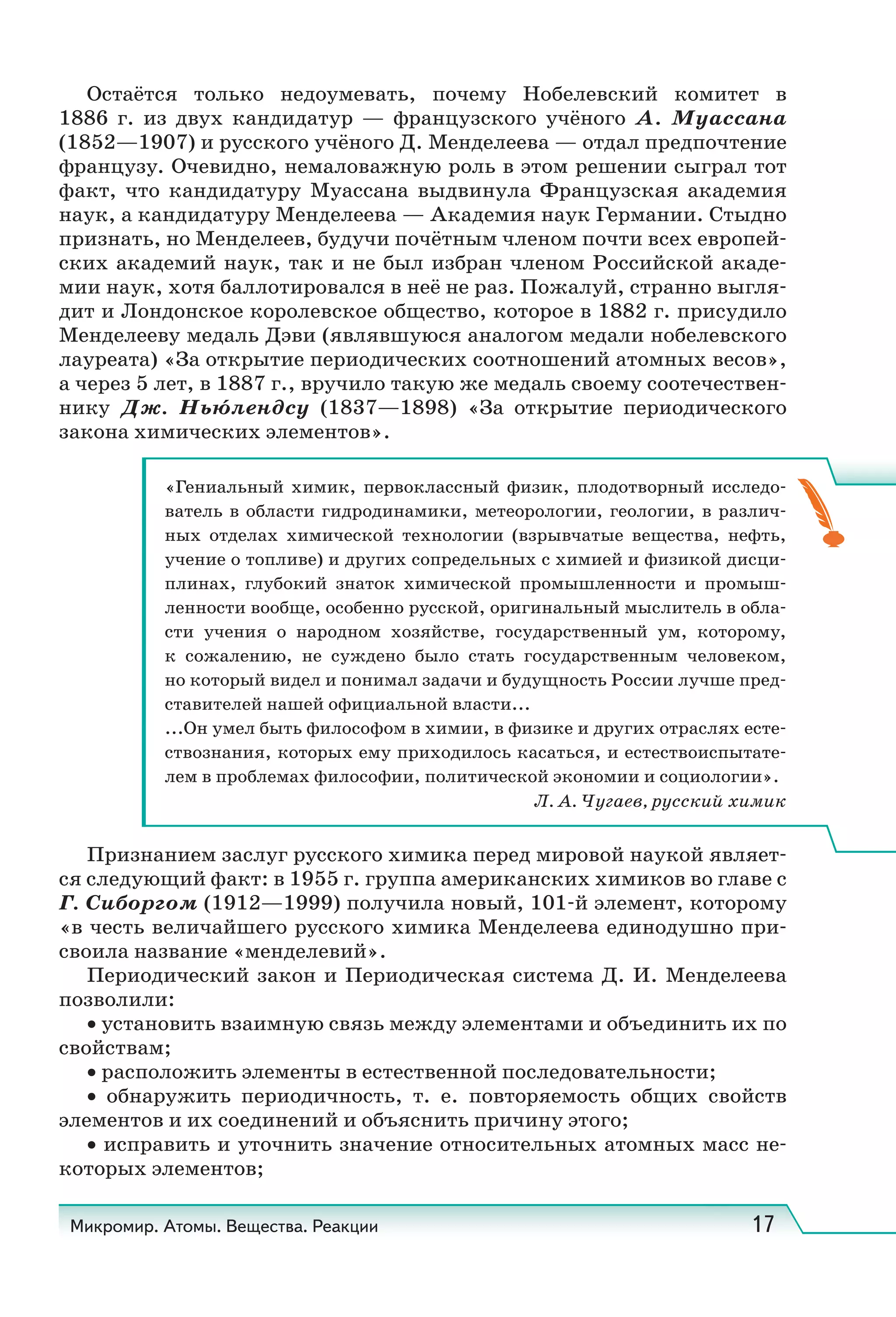 Микромир. Атомы. Вещества. Реакции 17
Остаётся только недоумевать, почему Нобелевский комитет в
1886  г. из двух кандидатур — французского учёного А.  Муассана
(1852—1907) и русского учёного Д. Менделеева — отдал предпочтение
французу. Очевидно, немаловажную роль в этом решении сыграл тот
факт, что кандидатуру Муассана выдвинула Французская академия
наук, а кандидатуру Менделеева — Академия наук Германии. Стыдно
признать, но Менделеев, будучи почётным членом почти всех европей-
ских академий наук, так и не был избран членом Российской акаде-
мии наук, хотя баллотировался в неё не раз. Пожалуй, странно выгля-
дит и Лондонское королевское общество, которое в 1882 г. присудило
Менделееву медаль Дэви (являвшуюся аналогом медали нобелевского
лауреата) «За открытие периодических соотношений атомных весов»,
а через 5 лет, в 1887 г., вручило такую же медаль своему соотечествен-
нику Дж.  Нью́лендсу (1837—1898) «За открытие периодического
закона химических элементов».
«Гениальный химик, первоклассный физик, плодотворный исследо-
ватель в области гидродинамики, метеорологии, геологии, в различ-
ных отделах химической технологии (взрывчатые вещества, нефть,
учение о топливе) и других сопредельных с химией и физикой дисци-
плинах, глубокий знаток химической промышленности и промыш-
ленности вообще, особенно русской, оригинальный мыслитель в обла-
сти учения о народном хозяйстве, государственный ум, которому,
к сожалению, не суждено было стать государственным человеком,
но который видел и понимал задачи и будущность России лучше пред-
ставителей нашей официальной власти...
...Он умел быть философом в химии, в физике и других отраслях есте-
ствознания, которых ему приходилось касаться, и естествоиспытате-
лем в проблемах философии, политической экономии и социологии».
Л. А. Чугаев, русский химик
Признанием заслуг русского химика перед мировой наукой являет-
ся следующий факт: в 1955 г. группа американских химиков во главе с
Г. Сиборгом (1912—1999) получила новый, 101-й элемент, которому
«в честь величайшего русского химика Менделеева единодушно при-
своила название «менделевий».
Периодический закон и Периодическая система Д. И. Менделеева
позволили:
• установить взаимную связь между элементами и объединить их по
свойствам;
• расположить элементы в естественной последовательности;
• обнаружить периодичность, т.  е. повторяемость общих свойств
элементов и их соединений и объяснить причину этого;
• исправить и уточнить значение относительных атомных масс не-
которых элементов;
 