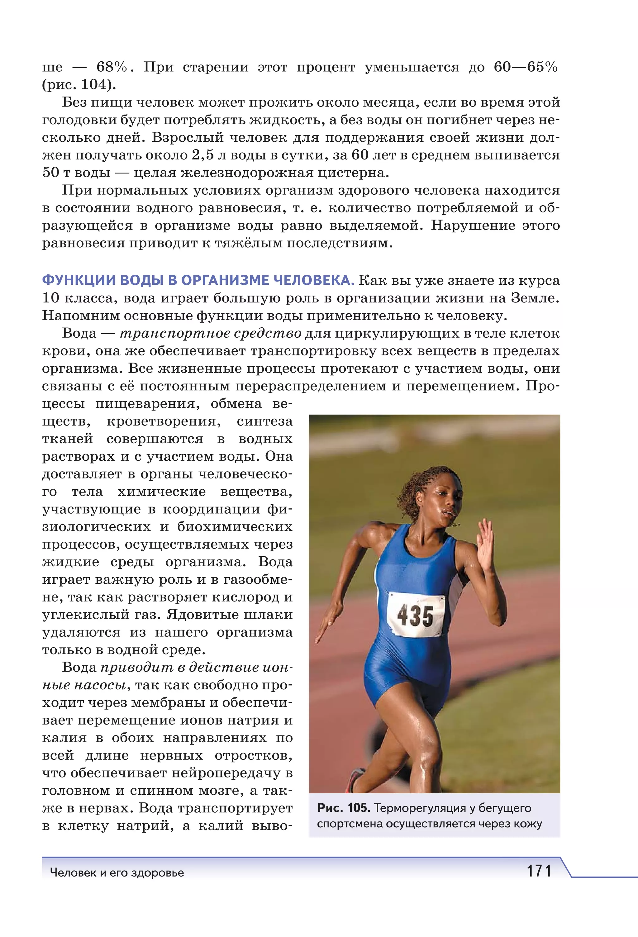 Человек и его здоровье 171
ше — 68%. При старении этот процент уменьшается до 60—65%
(рис. 104).
Без пищи человек может прожить около месяца, если во время этой
голодовки будет потреблять жидкость, а без воды он погибнет через не-
сколько дней. Взрослый человек для поддержания своей жизни дол-
жен получать около 2,5 л воды в сутки, за 60 лет в среднем выпивается
50 т воды — целая железнодорожная цистерна.
При нормальных условиях организм здорового человека находится
в состоянии водного равновесия, т. е. количество потребляемой и об-
разующейся в организме воды равно выделяемой. Нарушение этого
равновесия приводит к тяжёлым последствиям.
ФУНКЦИИ ВОДЫ В ОРГАНИЗМЕ ЧЕЛОВЕКА. Как вы уже знаете из курса
10 класса, вода играет большую роль в организации жизни на Земле.
Напомним основные функции воды применительно к человеку.
Вода — транспортное средство для циркулирующих в теле клеток
крови, она же обеспечивает транспортировку всех веществ в пределах
организма. Все жизненные процессы протекают с участием воды, они
связаны с её постоянным перераспределением и перемещением. Про-
цессы пищеварения, обмена ве-
ществ, кроветворения, синтеза
тканей совершаются в водных
растворах и с участием воды. Она
доставляет в органы человеческо-
го тела химические вещества,
участвующие в координации фи-
зиологических и биохимических
процессов, осуществляемых через
жидкие среды организма. Вода
играет важную роль и в газообме-
не, так как растворяет кислород и
углекислый газ. Ядовитые шлаки
удаляются из нашего организма
только в водной среде.
Вода приводит в действие ион-
ные насосы, так как свободно про-
ходит через мембраны и обеспечи-
вает перемещение ионов натрия и
калия в обоих направлениях по
всей длине нервных отростков,
что обеспечивает нейропередачу в
головном и спинном мозге, а так-
же в нервах. Вода транспортирует
в клетку натрий, а калий выво-
Рис. 105. Терморегуляция у бегущего
спортсмена осуществляется через кожу
 