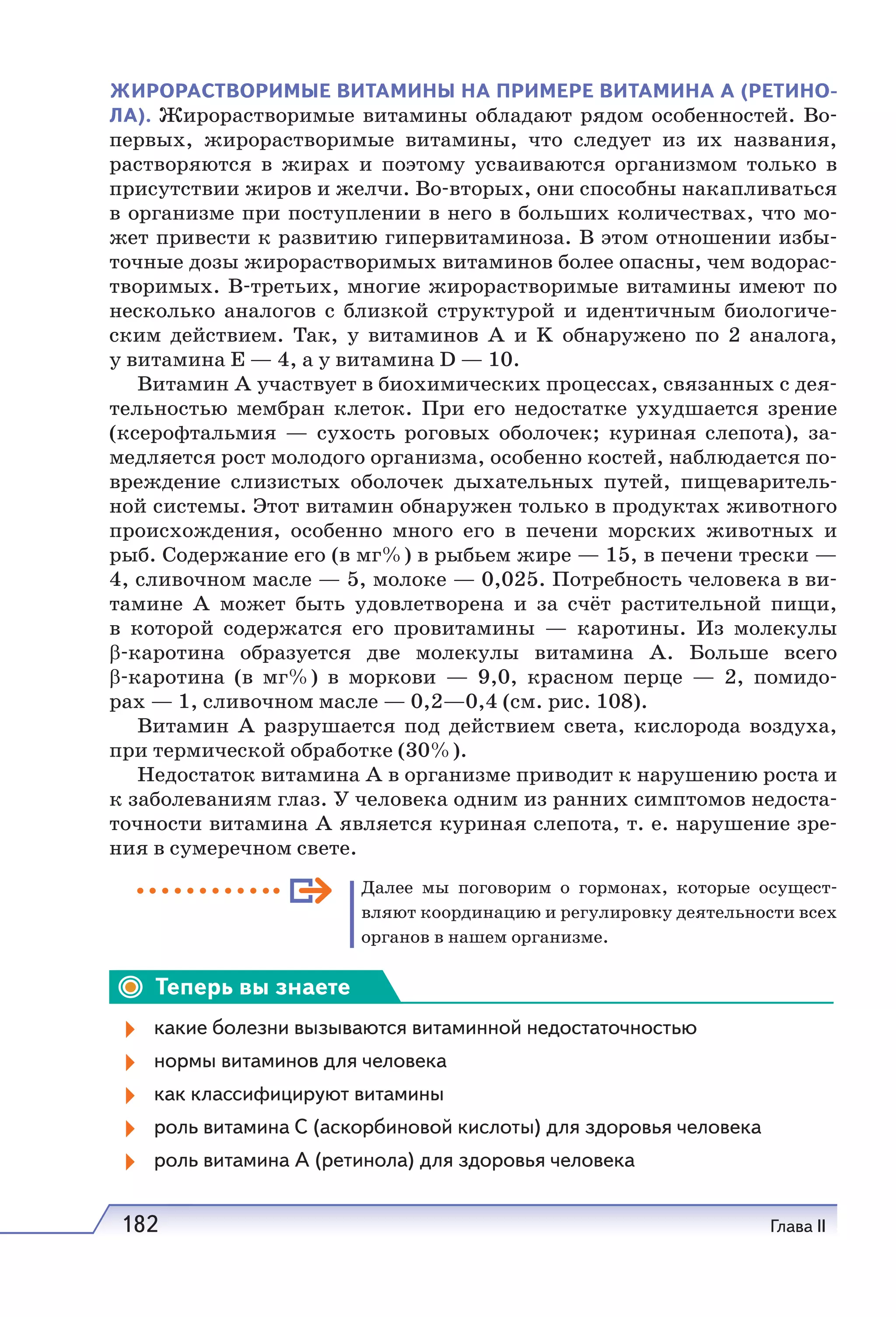182 Глава II
ЖИРОРАСТВОРИМЫЕ ВИТАМИНЫ НА ПРИМЕРЕ ВИТАМИНА А (РЕТИНО-
ЛА). Жирорастворимые витамины обладают рядом особенностей. Во-
первых, жирорастворимые витамины, что следует из их названия,
растворяются в жирах и поэтому усваиваются организмом только в
присутствии жиров и желчи. Во-вторых, они способны накапливаться
в организме при поступлении в него в больших количествах, что мо-
жет привести к развитию гипервитаминоза. В этом отношении избы-
точные дозы жирорастворимых витаминов более опасны, чем водорас-
творимых. В-третьих, многие жирорастворимые витамины имеют по
несколько аналогов с близкой структурой и идентичным биологиче-
ским действием. Так, у витаминов А и K обнаружено по 2 аналога,
у витамина Е — 4, а у витамина D — 10.
Витамин А участвует в биохимических процессах, связанных с дея-
тельностью мембран клеток. При его недостатке ухудшается зрение
(ксерофтальмия — сухость роговых оболочек; куриная слепота), за-
медляется рост молодого организма, особенно костей, наблюдается по-
вреждение слизистых оболочек дыхательных путей, пищеваритель-
ной системы. Этот витамин обнаружен только в продуктах животного
происхождения, особенно много его в печени морских животных и
рыб. Содержание его (в мг%) в рыбьем жире — 15, в печени трески —
4, сливочном масле — 5, молоке — 0,025. Потребность человека в ви-
тамине А может быть удовлетворена и за счёт растительной пищи,
в которой содержатся его провитамины — каротины. Из молекулы
β-каротина образуется две молекулы витамина А. Больше всего
β-каротина (в мг%) в моркови — 9,0, красном перце — 2, помидо-
рах — 1, сливочном масле — 0,2—0,4 (см. рис. 108).
Витамин А разрушается под действием света, кислорода воздуха,
при термической обработке (30%).
Недостаток витамина А в организме приводит к нарушению роста и
к заболеваниям глаз. У человека одним из ранних симптомов недоста-
точности витамина А является куриная слепота, т. е. нарушение зре-
ния в сумеречном свете.
Далее мы поговорим о гормонах, которые осущест-
вляют координацию и регулировку деятельности всех
органов в нашем организме.
Теперь вы знаете
какие болезни вызываются витаминной недостаточностью
нормы витаминов для человека
как классифицируют витамины
роль витамина С (аскорбиновой кислоты) для здоровья человека
роль витамина А (ретинола) для здоровья человека
 