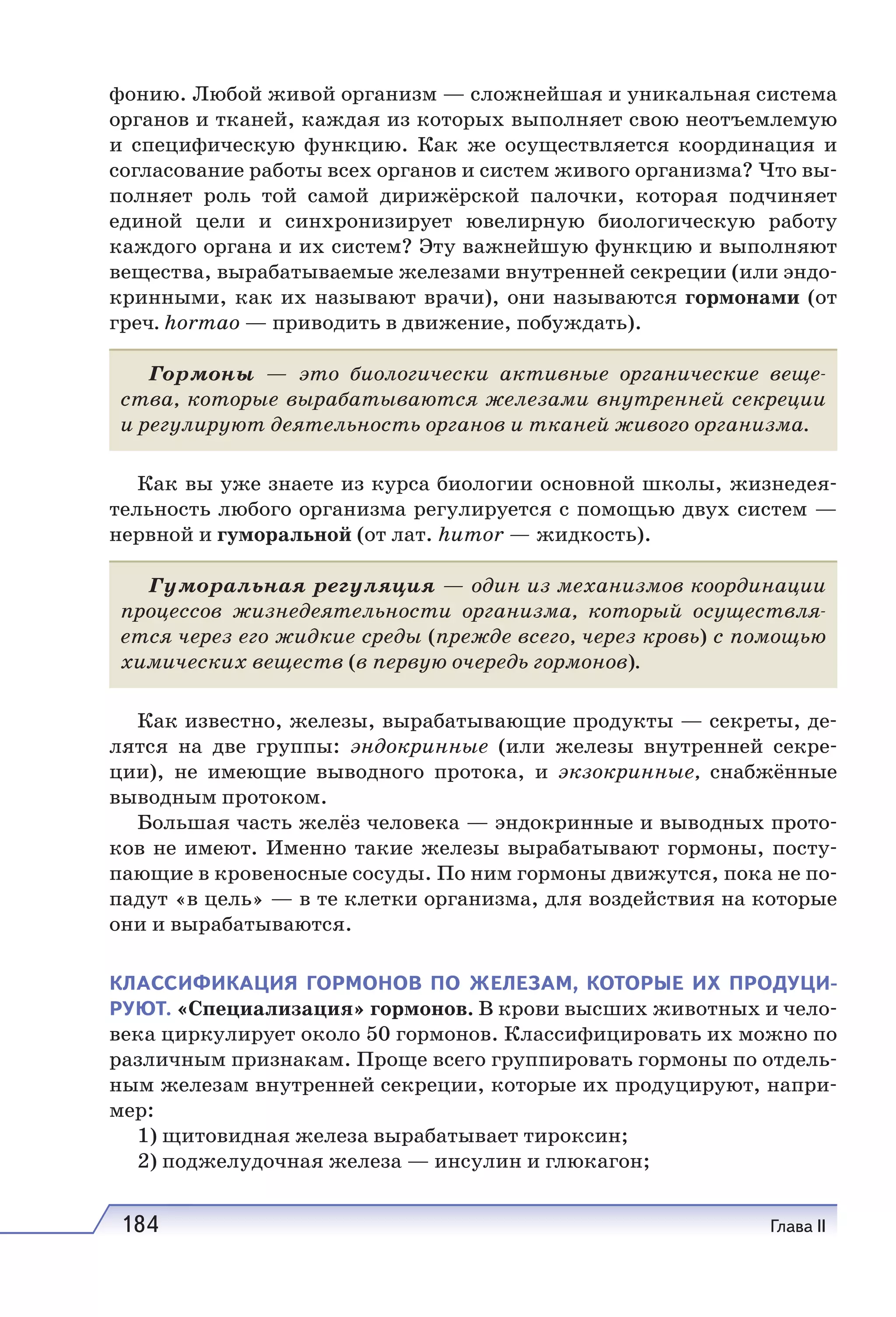 184 Глава II
фонию. Любой живой организм — сложнейшая и уникальная система
органов и тканей, каждая из которых выполняет свою неотъемлемую
и специфическую функцию. Как же осуществляется координация и
согласование работы всех органов и систем живого организма? Что вы-
полняет роль той самой дирижёрской палочки, которая подчиняет
единой цели и синхронизирует ювелирную биологическую работу
каждого органа и их систем? Эту важнейшую функцию и выполняют
вещества, вырабатываемые железами внутренней секреции (или эндо-
кринными, как их называют врачи), они называются гормонами (от
греч. hormao — приводить в движение, побуждать).
Гормоны — это биологически активные органические веще-
ства, которые вырабатываются железами внутренней секреции
и регулируют деятельность органов и тканей живого организма.
Как вы уже знаете из курса биологии основной школы, жизнедея-
тельность любого организма регулируется с помощью двух систем —
нервной и гуморальной (от лат. humor — жидкость).
Гуморальная регуляция — один из механизмов координации
процессов жизнедеятельности организма, который осуществля-
ется через его жидкие среды (прежде всего, через кровь) с помощью
химических веществ (в первую очередь гормонов).
Как известно, железы, вырабатывающие продукты — секреты, де-
лятся на две группы: эндокринные (или железы внутренней секре-
ции), не имеющие выводного протока, и экзокринные, снабжённые
выводным протоком.
Большая часть желёз человека — эндокринные и выводных прото-
ков не имеют. Именно такие железы вырабатывают гормоны, посту-
пающие в кровеносные сосуды. По ним гормоны движутся, пока не по-
падут «в цель» — в те клетки организма, для воздействия на которые
они и вырабатываются.
КЛАССИФИКАЦИЯ ГОРМОНОВ ПО ЖЕЛЕЗАМ, КОТОРЫЕ ИХ ПРОДУЦИ-
РУЮТ. «Специализация» гормонов. В крови высших животных и чело-
века циркулирует около 50 гормонов. Классифицировать их можно по
различным признакам. Проще всего группировать гормоны по отдель-
ным железам внутренней секреции, которые их продуцируют, напри-
мер:
1) щитовидная железа вырабатывает тироксин;
2) поджелудочная железа — инсулин и глюкагон;
 