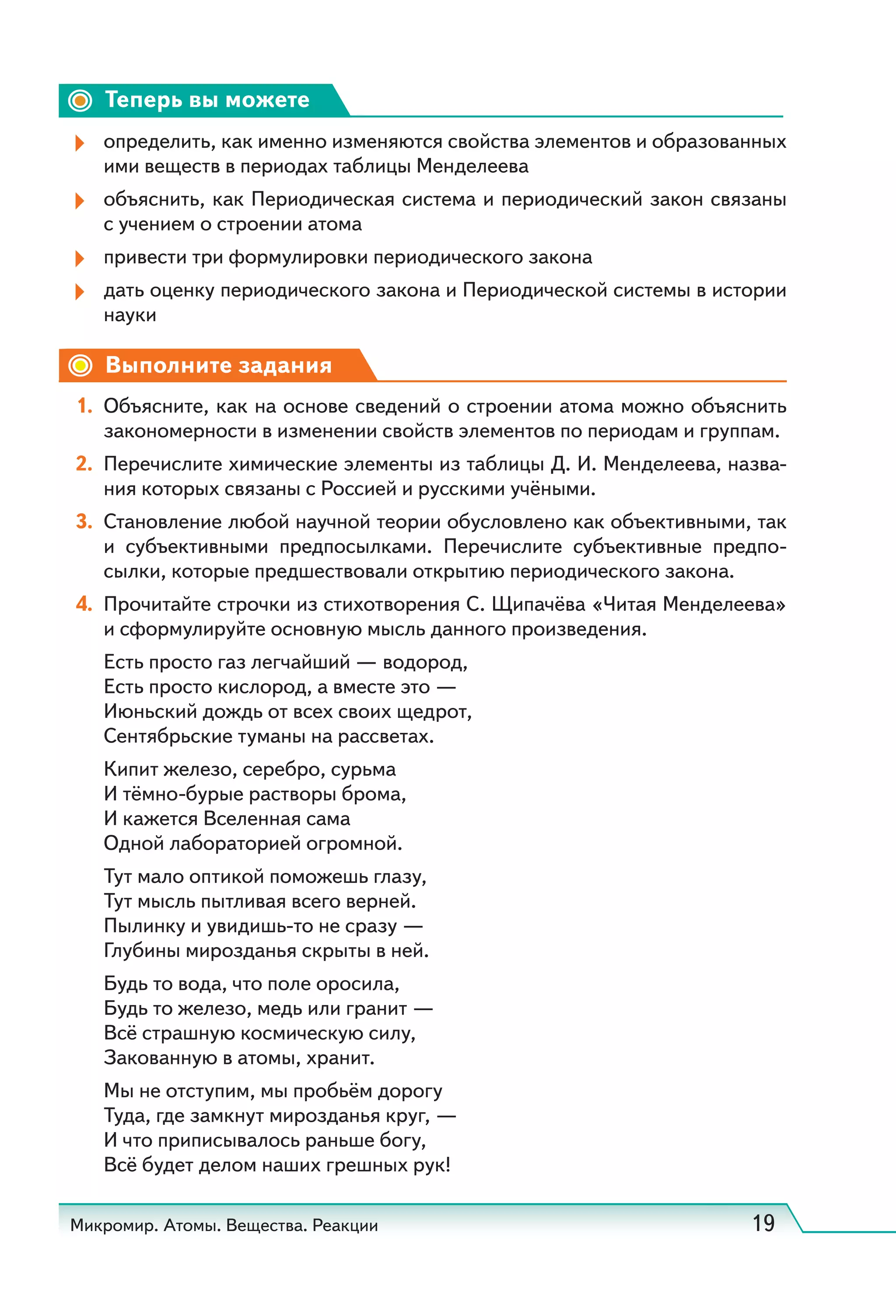 Микромир. Атомы. Вещества. Реакции 19
Теперь вы можете
определить, как именно изменяются свойства элементов и образованных
ими веществ в периодах таблицы Менделеева
объяснить, как Периодическая система и периодический закон связаны
с учением о строении атома
привести три формулировки периодического закона
дать оценку периодического закона и Периодической системы в истории
науки
Выполните задания
1. Объясните, как на основе сведений о строении атома можно объяснить
закономерности в изменении свойств элементов по периодам и группам.
2. Перечислите химические элементы из таблицы Д. И. Менделеева, назва-
ния которых связаны с Россией и русскими учёными.
3. Становление любой научной теории обусловлено как объективными, так
и субъективными предпосылками. Перечислите субъективные предпо-
сылки, которые предшествовали открытию периодического закона.
4. Прочитайте строчки из стихотворения С. Щипачёва «Читая Менделеева»
и сформулируйте основную мысль данного произведения.
Есть просто газ легчайший — водород,
Есть просто кислород, а вместе это —
Июньский дождь от всех своих щедрот,
Сентябрьские туманы на рассветах.
Кипит железо, серебро, сурьма
И тёмно-бурые растворы брома,
И кажется Вселенная сама
Одной лабораторией огромной.
Тут мало оптикой поможешь глазу,
Тут мысль пытливая всего верней.
Пылинку и увидишь-то не сразу —
Глубины мирозданья скрыты в ней.
Будь то вода, что поле оросила,
Будь то железо, медь или гранит —
Всё страшную космическую силу,
Закованную в атомы, хранит.
Мы не отступим, мы пробьём дорогу
Туда, где замкнут мирозданья круг, —
И что приписывалось раньше богу,
Всё будет делом наших грешных рук!
 