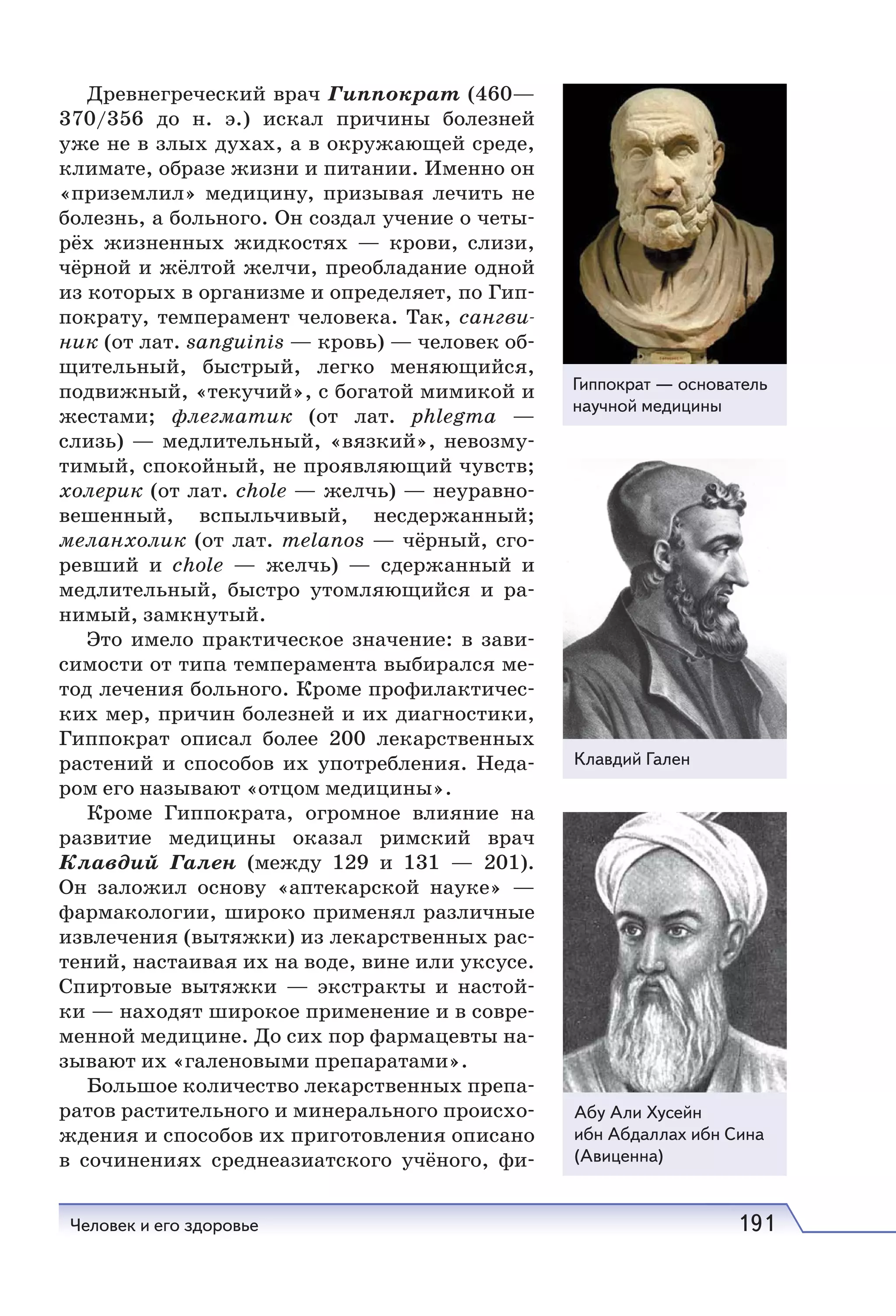Человек и его здоровье 191
Древнегреческий врач Гиппократ (460—
370/356 до н.  э.) искал причины болезней
уже не в злых духах, а в окружающей среде,
климате, образе жизни и питании. Именно он
«приземлил» медицину, призывая лечить не
болезнь, а больного. Он создал учение о четы-
рёх жизненных жидкостях — крови, слизи,
чёрной и жёлтой желчи, преобладание одной
из которых в организме и определяет, по Гип-
пократу, темперамент человека. Так, сангви-
ник (от лат. sanguinis — кровь) — человек об-
щительный, быстрый, легко меняющийся,
подвижный, «текучий», с богатой мимикой и
жестами; флегматик (от лат. phlegma —
cлизь) — медлительный, «вязкий», невозму-
тимый, спокойный, не проявляющий чувств;
холерик (от лат. chole — желчь) — неуравно-
вешенный, вспыльчивый, несдержанный;
меланхолик (от лат. melanos — чёрный, сго-
ревший и сhole — желчь) — сдержанный и
медлительный, быстро утомляющийся и ра-
нимый, замкнутый.
Это имело практическое значение: в зави-
симости от типа темперамента выбирался ме-
тод лечения больного. Кроме пpoфилaктичec-
киx мер, причин болезней и их диагностики,
Гиппократ описал более 200 лекарственных
растений и способов их употребления. Неда-
ром его называют «отцом медицины».
Кроме Гиппократа, огромное влияние на
развитие медицины оказал римский вpaч
Клавдий Гален (между 129 и 131 — 201).
Он заложил основу «аптекарской науке» —
фармакологии, широко применял различные
извлечения (вытяжки) из лекарственных рас-
тений, настаивая их на воде, вине или уксусе.
Спиртовые вытяжки — экстракты и настой-
ки — находят широкое применение и в совре-
менной медицине. До сих пор фармацевты на-
зывают их «галеновыми препаратами».
Большое количество лекарственных препа-
ратов растительного и минерального происхо-
ждения и способов их приготовления описано
в сочинениях среднеазиатского учёного, фи-
Гиппократ — основатель
научной медицины
Клавдий Гален
Абу Али Хусейн
ибн Абдаллах ибн Сина
(Авиценна)
 
