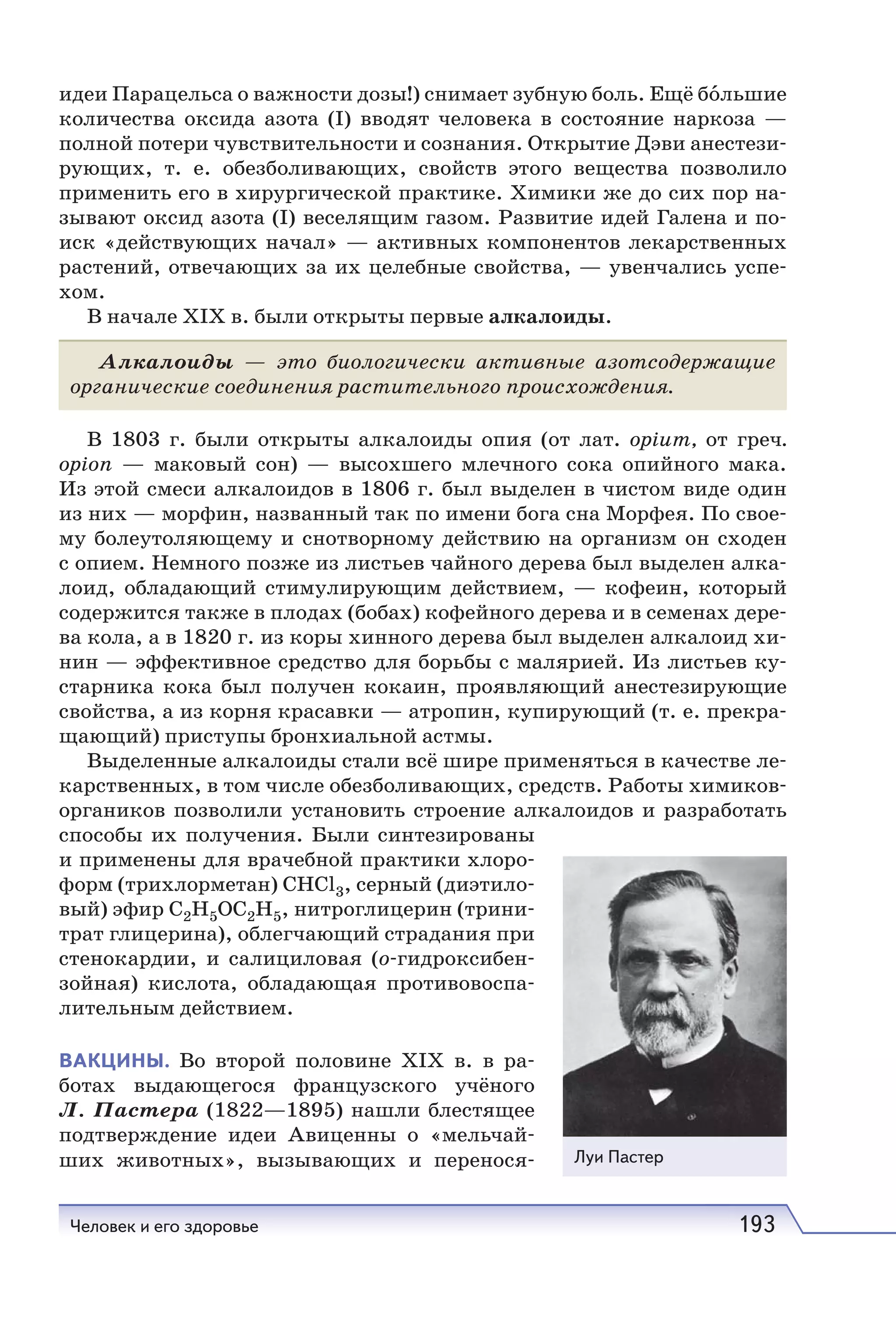 Человек и его здоровье 193
идеи Парацельса о важности дозы!) снимает зубную боль. Ещё бо́льшие
количества оксида азота (I) вводят человека в состояние наркоза —
полной потери чувствительности и сознания. Открытие Дэви анестези-
рующих, т.  е. обезболивающих, свойств этого вещества позволило
применить его в хирургической практике. Химики же до сих пор на-
зывают оксид азота (I) веселящим газом. Развитие идей Галена и по-
иск «действующих начал» — активных компонентов лекарственных
растений, отвечающих за их целебные свойства, — увенчались успе-
хом.
В начале XIX в. были открыты первые алкалоиды.
Алкалоиды — это биологически активные азотсодержащие
органические соединения растительного происхождения.
В 1803 г. были открыты алкалоиды опия (от лат. opium, от греч.
opion — маковый сон) — высохшего млечного сока опийного мака.
Из этой смеси алкалоидов в 1806 г. был выделен в чистом виде один
из них — морфин, названный так по имени бога сна Морфея. По свое-
му болеутоляющему и снотворному действию на организм он сходен
с опием. Немного позже из листьев чайного дерева был выделен алка-
лоид, обладающий стимулирующим действием, — кофеин, который
содержится также в плодах (бобах) кофейного дерева и в семенах дере-
ва кола, а в 1820 г. из коры хинного дерева был выделен алкалоид хи-
нин — эффективное средство для борьбы с малярией. Из листьев ку-
старника кока был получен кокаин, проявляющий анестезирующие
свойства, а из корня красавки — атропин, купирующий (т. е. прекра-
щающий) приступы бронхиальной астмы.
Выделенные алкалоиды стали всё шире применяться в качестве ле-
карственных, в том числе обезболивающих, средств. Работы химиков-
органиков позволили установить строение алкалоидов и разработать
способы их получения. Были синтезированы
и применены для врачебной практики хлоро-
форм (трихлорметан) СНСl3, серный (диэтило-
вый) эфир С2Н5ОС2Н5, нитроглицерин (трини-
трат глицерина), облегчающий страдания при
стенокардии, и салициловая (о-гидроксибен-
зойная) кислота, обладающая противовоспа-
лительным действием.
ВАКЦИНЫ. Во второй половине XIX в. в ра-
ботах выдающегося французского учёного
Л. Пастера (1822—1895) нашли блестящее
подтверждение идеи Авиценны о «мельчай-
ших животных», вызывающих и перенося- Луи Пастер
 