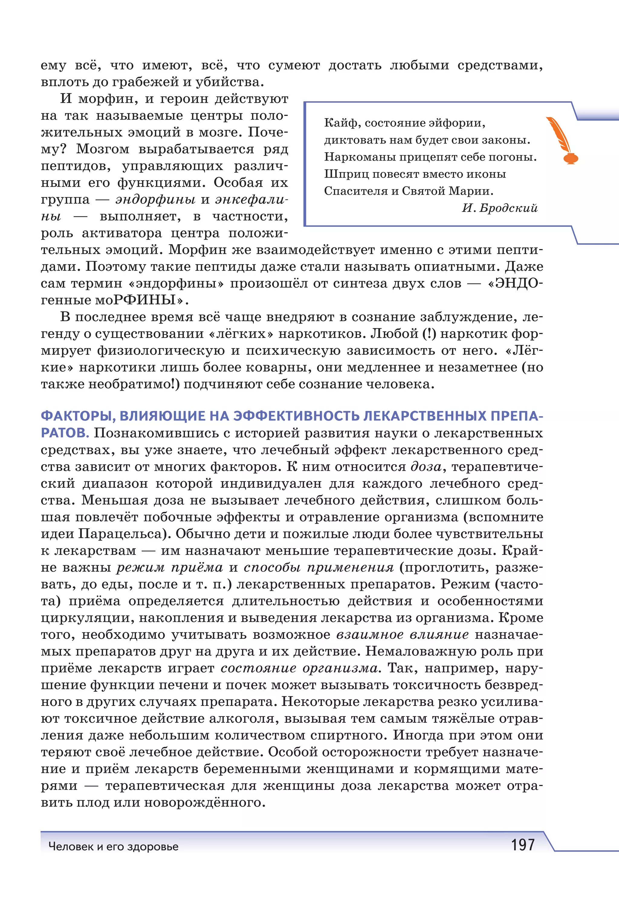 Человек и его здоровье 197
ему всё, что имеют, всё, что сумеют достать любыми средствами,
вплоть до грабежей и убийства.
И морфин, и героин действуют
на так называемые центры поло-
жительных эмоций в мозге. Поче-
му? Мозгом вырабатывается ряд
пептидов, управляющих различ-
ными его функциями. Особая их
группа — эндорфины и энкефали-
ны — выполняет, в частности,
роль активатора центра положи-
тельных эмоций. Морфин же взаимодействует именно с этими пепти-
дами. Поэтому такие пептиды даже стали называть опиатными. Даже
сам термин «эндорфины» произошёл от синтеза двух слов — «ЭНДО-
генные моРФИНЫ».
В последнее время всё чаще внедряют в сознание заблуждение, ле-
генду о существовании «лёгких» наркотиков. Любой (!) наркотик фор-
мирует физиологическую и психическую зависимость от него. «Лёг-
кие» наркотики лишь более коварны, они медленнее и незаметнее (но
также необратимо!) подчиняют себе сознание человека.
ФАКТОРЫ, ВЛИЯЮЩИЕ НА ЭФФЕКТИВНОСТЬ ЛЕКАРСТВЕННЫХ ПРЕПА-
РАТОВ. Познакомившись с историей развития науки о лекарственных
средствах, вы уже знаете, что лечебный эффект лекарственного сред-
ства зависит от многих факторов. К ним относится доза, терапевтиче-
ский диапазон которой индивидуален для каждого лечебного сред-
ства. Меньшая доза не вызывает лечебного действия, слишком боль-
шая повлечёт побочные эффекты и отравление организма (вспомните
идеи Парацельса). Обычно дети и пожилые люди более чувствительны
к лекарствам — им назначают меньшие терапевтические дозы. Край-
не важны режим приёма и способы применения (проглотить, разже-
вать, до еды, после и т. п.) лекарственных препаратов. Режим (часто-
та) приёма определяется длительностью действия и особенностями
циркуляции, накопления и выведения лекарства из организма. Кроме
того, необходимо учитывать возможное взаимное влияние назначае-
мых препаратов друг на друга и их действие. Немаловажную роль при
приёме лекарств играет состояние организма. Так, например, нару-
шение функции печени и почек может вызывать токсичность безвред-
ного в других случаях препарата. Некоторые лекарства резко усилива-
ют токсичное действие алкоголя, вызывая тем самым тяжёлые отрав-
ления даже небольшим количеством спиртного. Иногда при этом они
теряют своё лечебное действие. Особой осторожности требует назначе-
ние и приём лекарств беременными женщинами и кормящими мате-
рями — терапевтическая для женщины доза лекарства может отра-
вить плод или новорождённого.
Кайф, состояние эйфории,
диктовать нам будет свои законы.
Наркоманы прицепят себе погоны.
Шприц повесят вместо иконы
Спасителя и Святой Марии.
И. Бродский
 