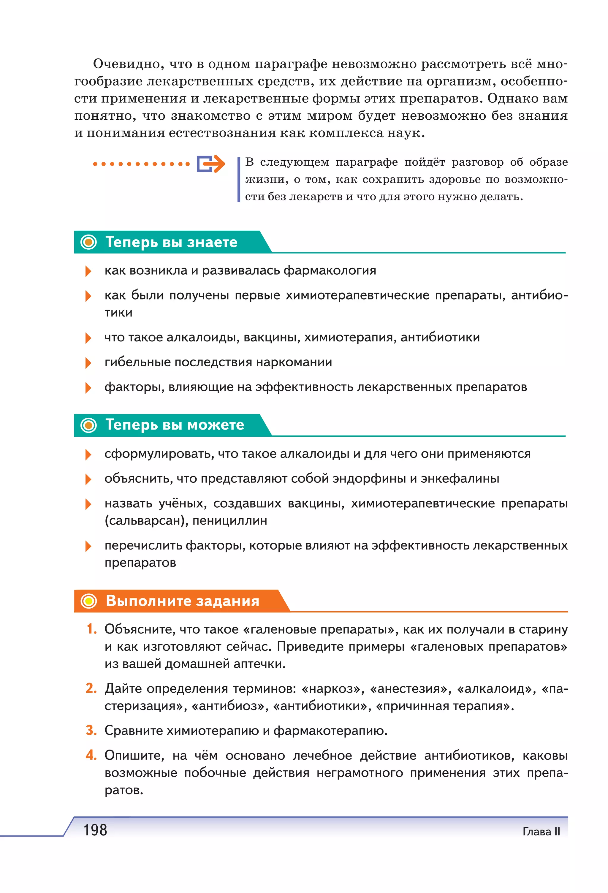 198 Глава II
Очевидно, что в одном параграфе невозможно рассмотреть всё мно-
гообразие лекарственных средств, их действие на организм, особенно-
сти применения и лекарственные формы этих препаратов. Однако вам
понятно, что знакомство с этим миром будет невозможно без знания
и понимания естествознания как комплекса наук.
В следующем параграфе пойдёт разговор об образе
жизни, о том, как сохранить здоровье по возможно-
сти без лекарств и что для этого нужно делать.
Теперь вы знаете
как возникла и развивалась фармакология
как были получены первые химиотерапевтические препараты, антибио-
тики
что такое алкалоиды, вакцины, химиотерапия, антибиотики
гибельные последствия наркомании
факторы, влияющие на эффективность лекарственных препаратов
Теперь вы можете
сформулировать, что такое алкалоиды и для чего они применяются
объяснить, что представляют собой эндорфины и энкефалины
назвать учёных, создавших вакцины, химиотерапевтические препараты
(сальварсан), пенициллин
перечислить факторы, которые влияют на эффективность лекарственных
препаратов
Выполните задания
1. Объясните, что такое «галеновые препараты», как их получали в старину
и как изготовляют сейчас. Приведите примеры «галеновых препаратов»
из вашей домашней аптечки.
2. Дайте определения терминов: «наркоз», «анестезия», «алкалоид», «па-
стеризация», «антибиоз», «антибиотики», «причинная терапия».
3. Сравните химиотерапию и фармакотерапию.
4. Опишите, на чём основано лечебное действие антибиотиков, каковы
возможные побочные действия неграмотного применения этих препа-
ратов.
 