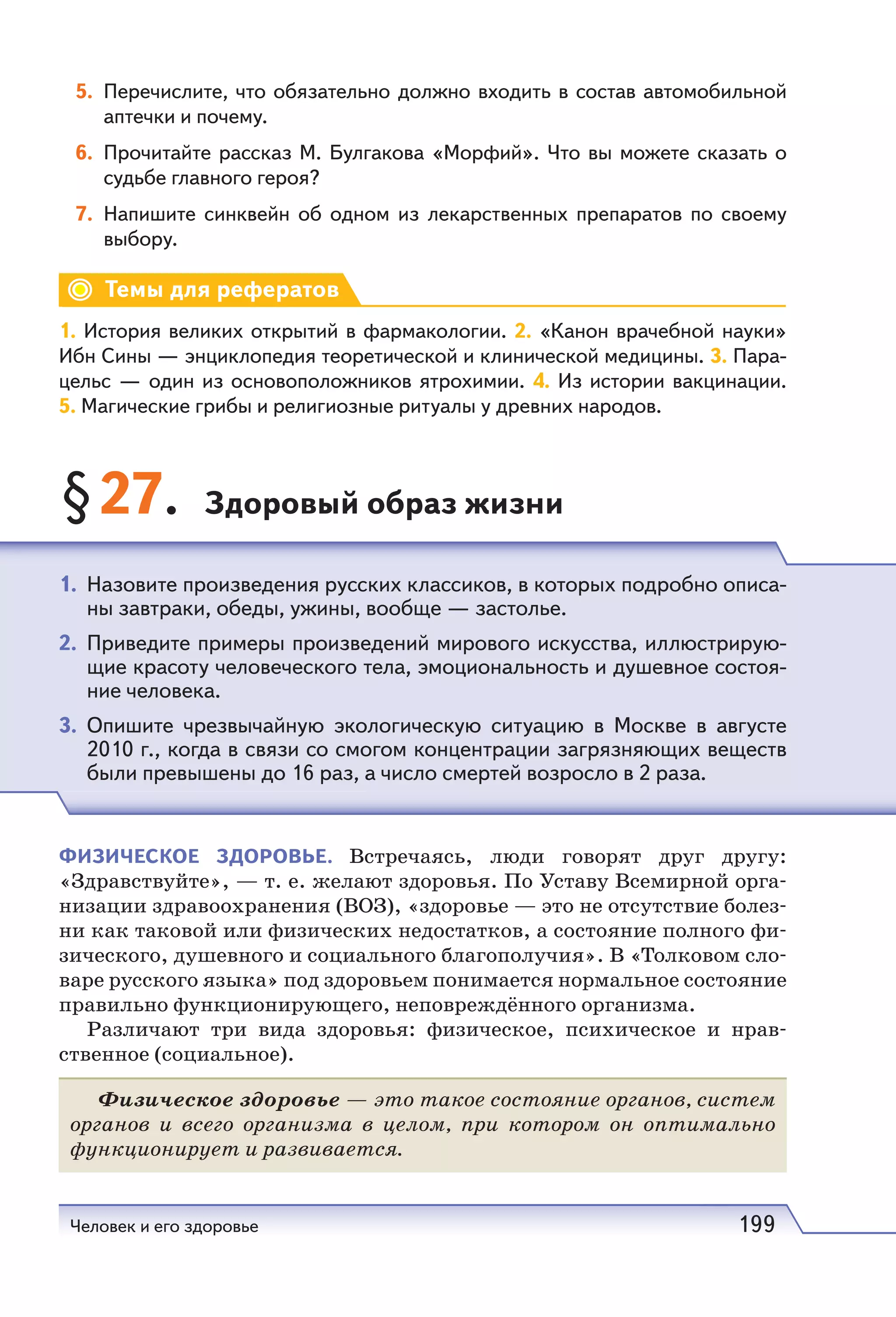 Человек и его здоровье 199
5. Перечислите, что обязательно должно входить в состав автомобильной
аптечки и почему.
6. Прочитайте рассказ М. Булгакова «Морфий». Что вы можете сказать о
судьбе главного героя?
7. Напишите синквейн об одном из лекарственных препаратов по своему
выбору.
Темы для рефератов
1. История великих открытий в фармакологии. 2. «Канон врачебной науки»
Ибн Сины — энциклопедия теоретической и клинической медицины. 3. Пара-
цельс — один из основоположников ятрохимии. 4. Из истории вакцинации.
5. Магические грибы и религиозные ритуалы у древних народов.
§27. Здоровый образ жизни
ФИЗИЧЕСКОЕ ЗДОРОВЬЕ. Встречаясь, люди говорят друг другу:
«Здравствуйте», — т. е. желают здоровья. По Уставу Всемирной орга-
низации здравоохранения (ВОЗ), «здоровье — это не отсутствие болез-
ни как таковой или физических недостатков, а состояние полного фи-
зического, душевного и социального благополучия». В «Толковом сло-
варе русского языка» под здоровьем понимается нормальное состояние
правильно функционирующего, неповреждённого организма.
Различают три вида здоровья: физическое, психическое и нрав-
ственное (социальное).
Физическое здоровье — это такое состояние органов, систем
органов и всего организма в целом, при котором он оптимально
функционирует и развивается.
1. Назовите произведения русских классиков, в которых подробно описа-
ны завтраки, обеды, ужины, вообще — застолье.
2. Приведите примеры произведений мирового искусства, иллюстрирую-
щие красоту человеческого тела, эмоциональность и душевное состоя-
ние человека.
3. Опишите чрезвычайную экологическую ситуацию в Москве в августе
2010 г., когда в связи со смогом концентрации загрязняющих веществ
были превышены до 16 раз, а число смертей возросло в 2 раза.
 