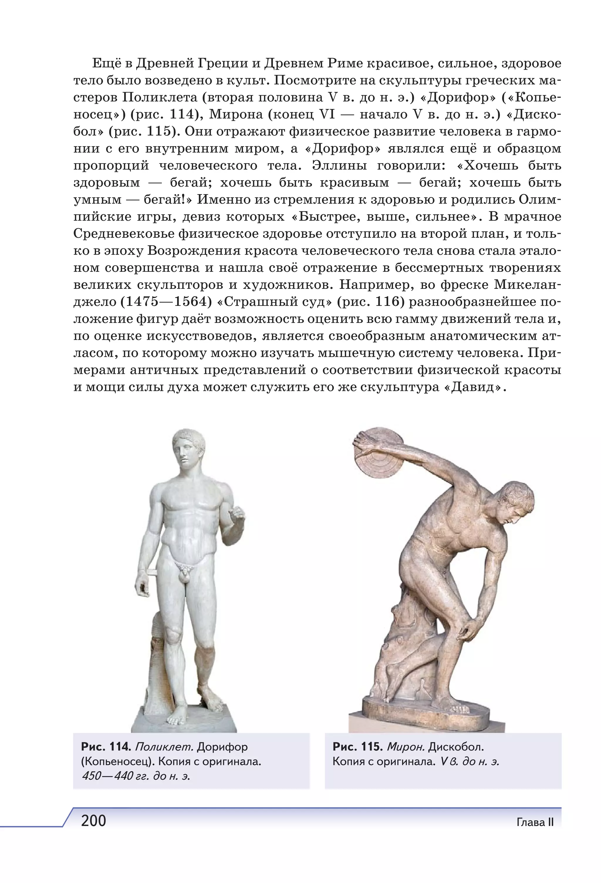 200 Глава II
Ещё в Древней Греции и Древнем Риме красивое, сильное, здоровое
тело было возведено в культ. Посмотрите на скульптуры греческих ма-
стеров Поликлета (вторая половина V в. до н. э.) «Дорифор» («Копье-
носец») (рис. 114), Мирона (конец VI — начало V в. до н. э.) «Диско-
бол» (рис. 115). Они отражают физическое развитие человека в гармо-
нии с его внутренним миpoм, а «Дорифор» являлся ещё и образцом
пропорций человеческого тела. Эллины говорили: «Хочешь быть
здоровым — бегай; хочешь быть красивым — бегай; хочешь быть
умным — бегай!» Именно из стремления к здоровью и родились Олим-
пийские игры, девиз которых «Быстрее, выше, сильнее». В мрачное
Средневековье физическое здоровье отступило на второй план, и толь-
ко в эпоху Возрождения красота человеческого тела снова стала этало-
ном совершенства и нашла своё отражение в бессмертных творениях
великих скульпторов и художников. Например, во фреске Микелан-
джело (1475—1564) «Страшный суд» (рис. 116) разнообразнейшее по-
ложение фигур даёт возможность оценить всю гамму движений тела и,
по оценке искусствоведов, является своеобразным анатомическим ат-
ласом, по которому можно изучать мышечную систему человека. При-
мерами античных представлений о соответствии физической красоты
и мощи силы духа может служить его же скульптура «Давид».
Рис. 114. Поликлет. Дорифор
(Копьеносец). Копия с оригинала.
450—440 гг. до н. э.
Рис. 115. Мирон. Дискобол.
Копия с оригинала. V в. до н. э.
 
