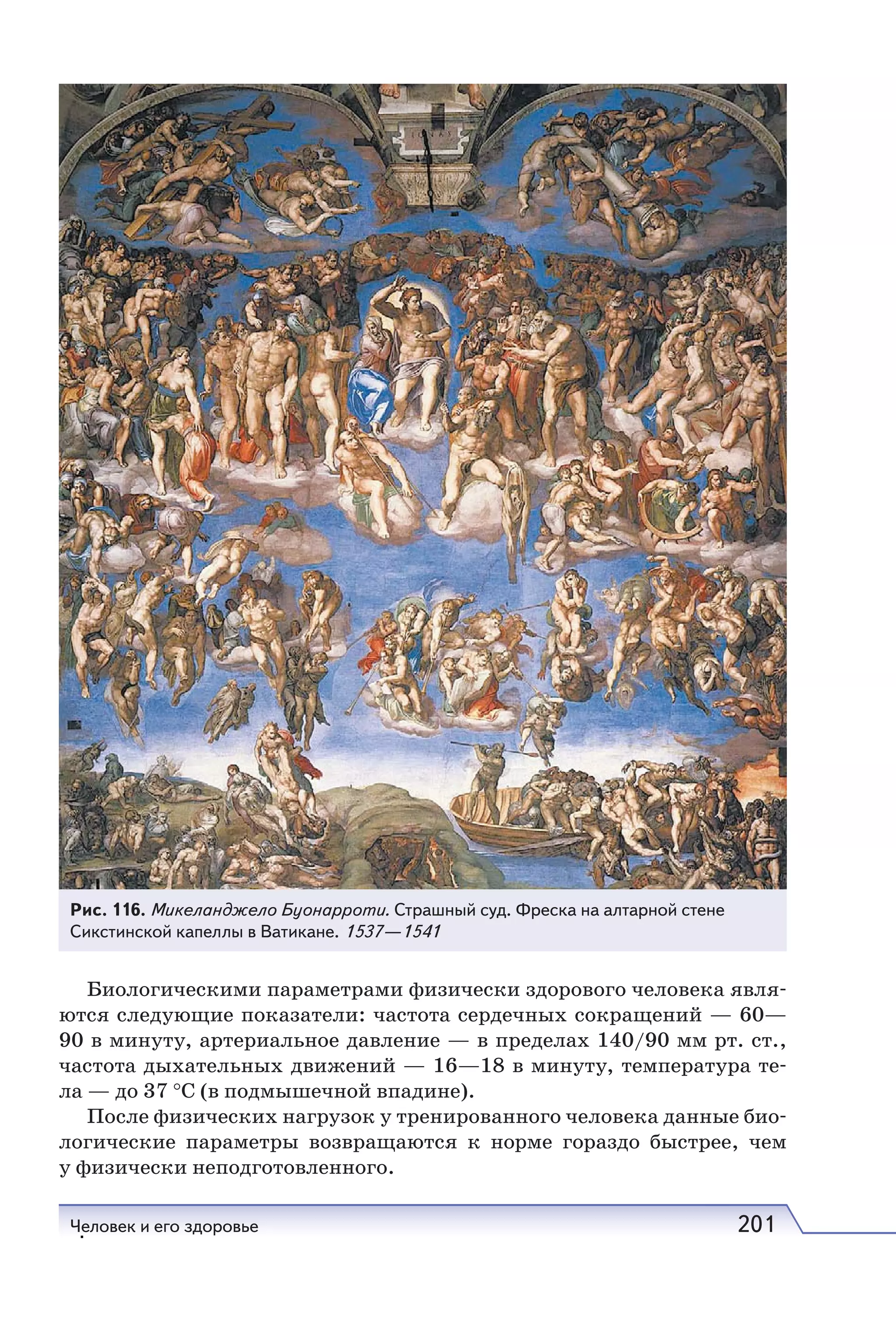Человек и его здоровье 201
Биологическими параметрами физически здорового человека явля-
ются следующие показатели: частота сердечных сокращений — 60—
90 в минуту, артериальное давление — в пределах 140/90 мм рт. ст.,
частота дыхательных движений — 16—18 в минуту, температура те-
ла — до 37 °С (в подмышечной впадине).
После физических нагрузок у тренированного человека данные био-
логические параметры возвращаются к норме гораздо быстрее, чем
у физически неподготовленного.
Рис. 116. Микеланджело Буонарроти. Страшный суд. Фреска на алтарной стене
Сикстинской капеллы в Ватикане. 1537—1541
.
 