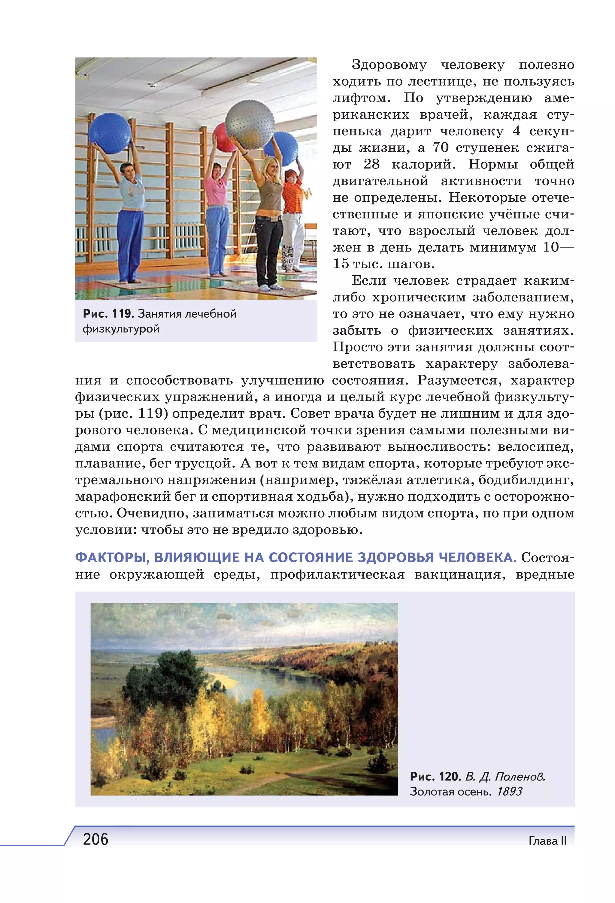 206 Глава II
Здоровому человеку полезно
ходить по лестнице, не пользуясь
лифтом. По утверждению аме-
риканских врачей, каждая сту-
пенька дарит человеку 4 секун-
ды жизни, а 70 ступенек сжига-
ют 28 калорий. Нормы общей
двигательной активности точно
не определены. Некоторые отече-
ственные и японские учёные счи-
тают, что взрослый человек дол-
жен в день делать минимум 10—
15 тыс. шагов.
Если человек страдает каким-
либо хроническим заболеванием,
то это не означает, что ему нужно
забыть о физических занятиях.
Просто эти занятия должны соот-
ветствовать характеру заболева-
ния и способствовать улучшению состояния. Разумеется, характер
физических упражнений, а иногда и целый курс лечебной физкульту-
ры (рис. 119) определит врач. Совет врача будет не лишним и для здо-
рового человека. С медицинской точки зрения самыми полезными ви-
дами спорта считаются те, что развивают выносливость: велосипед,
плавание, бег трусцой. А вот к тем видам спорта, которые требуют экс-
тремального напряжения (например, тяжёлая атлетика, бодибилдинг,
марафонский бег и спортивная ходьба), нужно подходить с осторожно-
стью. Очевидно, заниматься можно любым видом спорта, но при одном
условии: чтобы это не вредило здоровью.
ФАКТОРЫ, ВЛИЯЮЩИЕ НА СОСТОЯНИЕ ЗДОРОВЬЯ ЧЕЛОВЕКА. Состоя-
ние окружающей среды, профилактическая вакцинация, вредные
Рис. 119. Занятия лечебной
физкультурой
Рис. 120. В. Д. Поленов.
Золотая осень. 1893
 