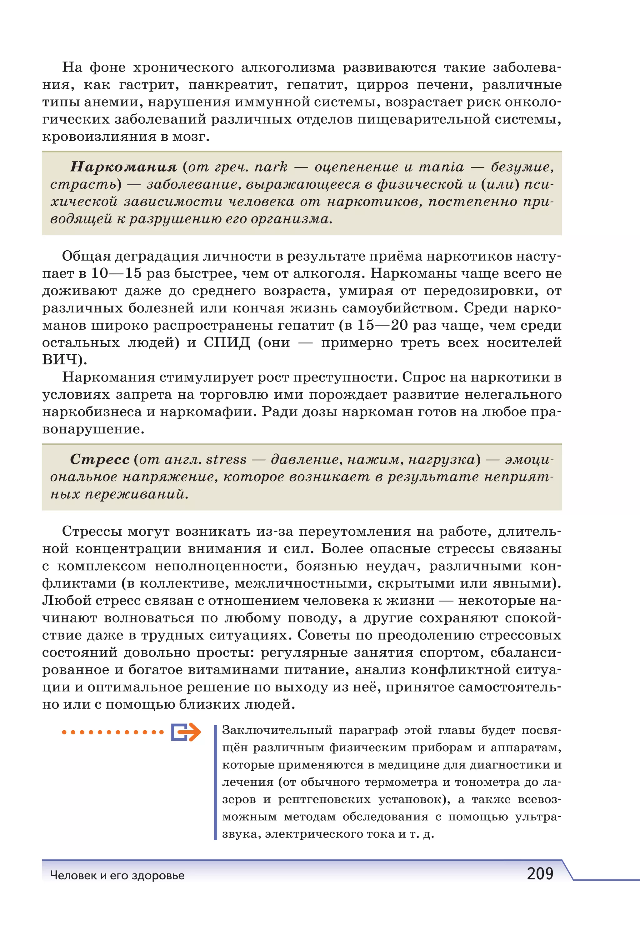 Человек и его здоровье 209
На фоне хронического алкоголизма развиваются такие заболева-
ния, как гастрит, панкреатит, гепатит, цирроз печени, различные
типы анемии, нарушения иммунной системы, возрастает риск онколо-
гических заболеваний различных отделов пищеварительной системы,
кровоизлияния в мозг.
Наркомания (от греч. nark — оцепенение и mania — безумие,
страсть) — заболевание, выражающееся в физической и (или) пси-
хической зависимости человека от наркотиков, постепенно при-
водящей к разрушению его организма.
Общая деградация личности в результате приёма наркотиков насту-
пает в 10—15 раз быстрее, чем от алкоголя. Наркоманы чаще всего не
доживают даже до среднего возраста, умирая от передозировки, от
различных болезней или кончая жизнь самоубийством. Среди нарко-
манов широко распространены гепатит (в 15—20 раз чаще, чем среди
остальных людей) и СПИД (они — примерно треть всех носителей
ВИЧ).
Наркомания стимулирует рост преступности. Спрос на наркотики в
условиях запрета на торговлю ими порождает развитие нелегального
наркобизнеса и наркомафии. Ради дозы наркоман готов на любое пра-
вонарушение.
Стресс (от англ. stress — давление, нажим, нагрузка) — эмоци-
ональное напряжение, которое возникает в результате неприят-
ных переживаний.
Стрессы могут возникать из-за переутомления на работе, длитель-
ной концентрации внимания и сил. Более опасные стрессы связаны
с комплексом неполноценности, боязнью неудач, различными кон-
фликтами (в коллективе, межличностными, скрытыми или явными).
Любой стресс связан с отношением человека к жизни — некоторые на-
чинают волноваться по любому поводу, а другие сохраняют спокой-
ствие даже в трудных ситуациях. Советы по преодолению стрессовых
состояний довольно просты: регулярные занятия спортом, сбаланси-
рованное и богатое витаминами питание, анализ конфликтной ситуа-
ции и оптимальное решение по выходу из неё, принятое самостоятель-
но или с помощью близких людей.
Заключительный параграф этой главы будет посвя-
щён различным физическим приборам и аппаратам,
которые применяются в медицине для диагностики и
лечения (от обычного термометра и тонометра до ла-
зеров и рентгеновских установок), а также всевоз-
можным методам обследования с помощью ультра-
звука, электрического тока и т. д.
 