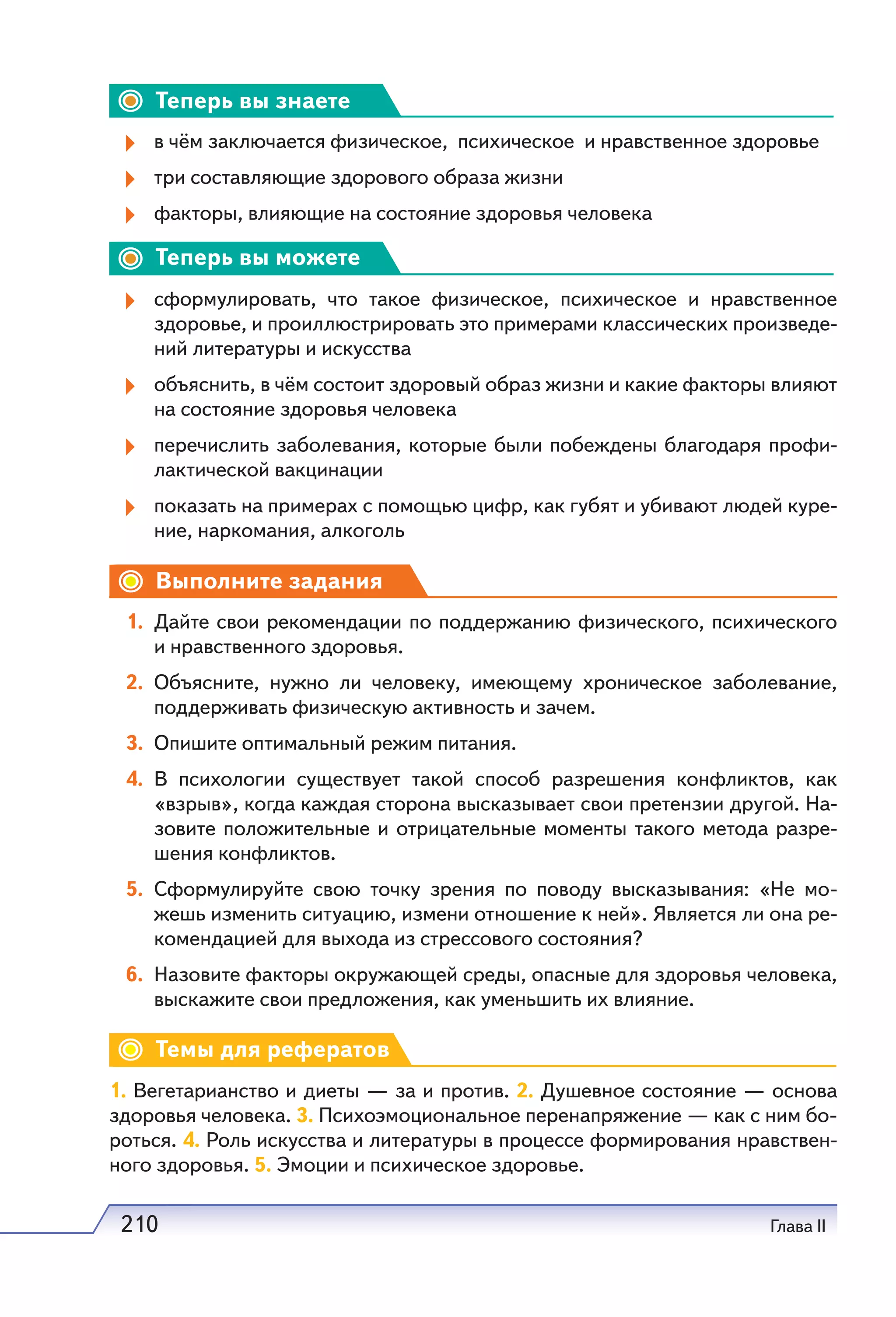 210 Глава II
Теперь вы знаете
в чём заключается физическое, психическое и нравственное здоровье
три составляющие здорового образа жизни
факторы, влияющие на состояние здоровья человека
Теперь вы можете
сформулировать, что такое физическое, психическое и нравственное
здоровье, и проиллюстрировать это примерами классических произведе-
ний литературы и искусства
объяснить, в чём состоит здоровый образ жизни и какие факторы влияют
на состояние здоровья человека
перечислить заболевания, которые были побеждены благодаря профи-
лактической вакцинации
показать на примерах с помощью цифр, как губят и убивают людей куре-
ние, наркомания, алкоголь
Выполните задания
1. Дайте свои рекомендации по поддержанию физического, психического
и нравственного здоровья.
2. Объясните, нужно ли человеку, имеющему хроническое заболевание,
поддерживать физическую активность и зачем.
3. Опишите оптимальный режим питания.
4. В психологии существует такой способ разрешения конфликтов, как
«взрыв», когда каждая сторона высказывает свои претензии другой. На-
зовите положительные и отрицательные моменты такого метода разре-
шения конфликтов.
5. Сформулируйте свою точку зрения по поводу высказывания: «Не мо-
жешь изменить ситуацию, измени отношение к ней». Является ли она ре-
комендацией для выхода из стрессового состояния?
6. Назовите факторы окружающей среды, опасные для здоровья человека,
выскажите свои предложения, как уменьшить их влияние.
Темы для рефератов
1. Вегетарианство и диеты — за и против. 2. Душевное состояние — основа
здоровья человека. 3. Психоэмоциональное перенапряжение — как с ним бо-
роться. 4. Роль искусства и литературы в процессе формирования нравствен-
ного здоровья. 5. Эмоции и психическое здоровье.
 