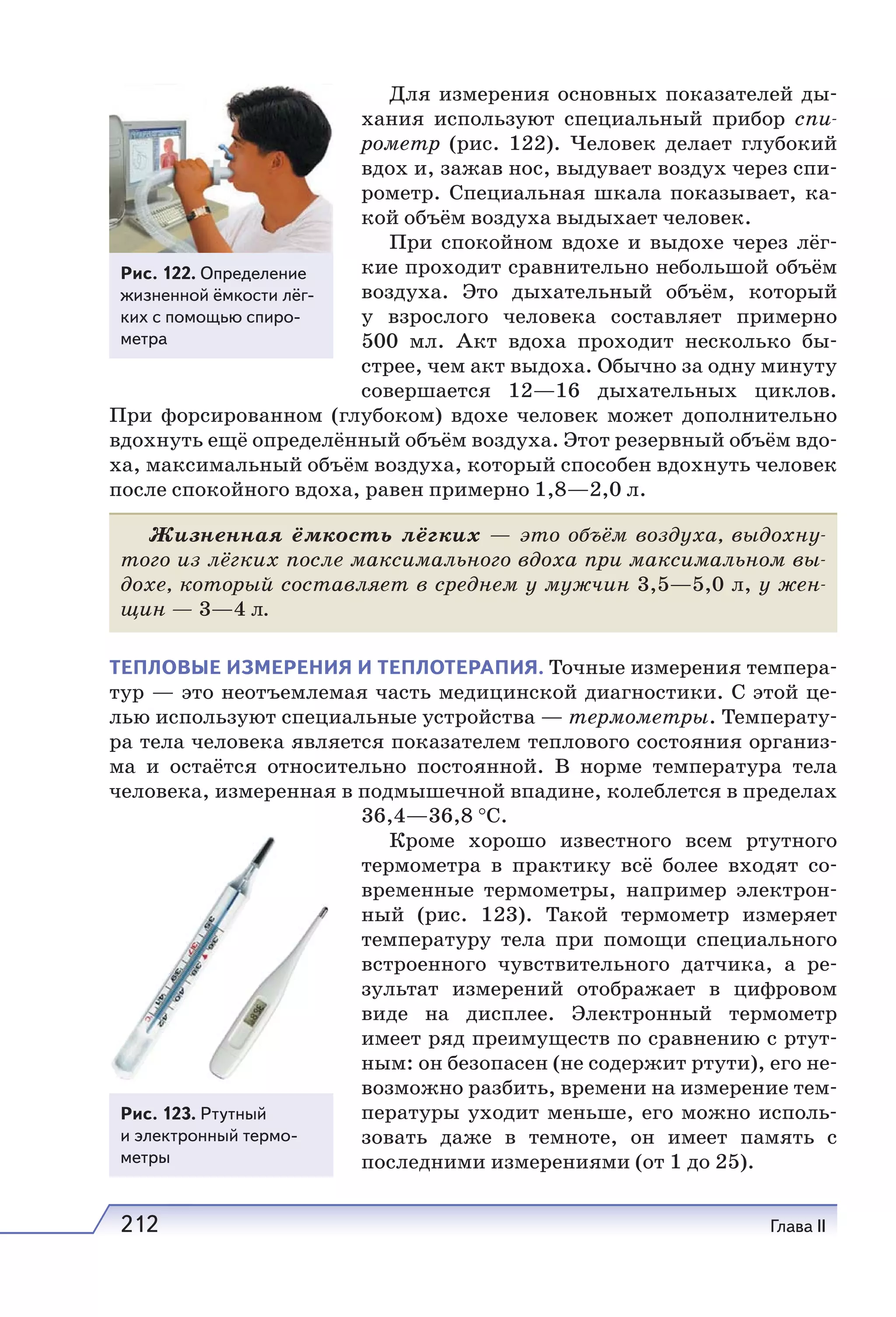 212 Глава II
Для измерения основных показателей ды-
хания используют специальный прибор спи-
рометр (рис. 122). Человек делает глубокий
вдох и, зажав нос, выдувает воздух через спи-
рометр. Специальная шкала показывает, ка-
кой объём воздуха выдыхает человек.
При спокойном вдохе и выдохе через лёг-
кие проходит сравнительно небольшой объём
воздуха. Это дыхательный объём, который
у взрослого человека составляет примерно
500 мл. Акт вдоха проходит несколько бы-
стрее, чем акт выдоха. Обычно за одну минуту
совершается 12—16 дыхательных циклов.
При форсированном (глубоком) вдохе человек может дополнительно
вдохнуть ещё определённый объём воздуха. Этот резервный объём вдо-
ха, максимальный объём воздуха, который способен вдохнуть человек
после спокойного вдоха, равен примерно 1,8—2,0 л.
Жизненная ёмкость лёгких — это объём воздуха, выдохну-
того из лёгких после максимального вдоха при максимальном вы-
дохе, который составляет в среднем у мужчин 3,5—5,0 л, у жен-
щин — 3—4 л.
ТЕПЛОВЫЕ ИЗМЕРЕНИЯ И ТЕПЛОТЕРАПИЯ. Точные измерения темпера-
тур — это неотъемлемая часть медицинской диагностики. С этой це-
лью используют специальные устройства — термометры. Температу-
ра тела человека является показателем теплового состояния организ-
ма и остаётся относительно постоянной. В норме температура тела
человека, измеренная в подмышечной впадине, колеблется в пределах
36,4—36,8 °С.
Кроме хорошо известного всем ртутного
термометра в практику всё более входят со-
временные термометры, например электрон-
ный (рис. 123). Такой термометр измеряет
температуру тела при помощи специального
встроенного чувствительного датчика, а ре-
зультат измерений отображает в цифровом
виде на дисплее. Электронный термометр
имеет ряд преимуществ по сравнению с ртут-
ным: он безопасен (не содержит ртути), его не-
возможно разбить, времени на измерение тем-
пературы уходит меньше, его можно исполь-
зовать даже в темноте, он имеет память с
последними измерениями (от 1 до 25).
Рис. 123. Ртутный
и электронный термо-
метры
Рис. 122. Определение
жизненной ёмкости лёг-
ких с помощью спиро-
метра
 