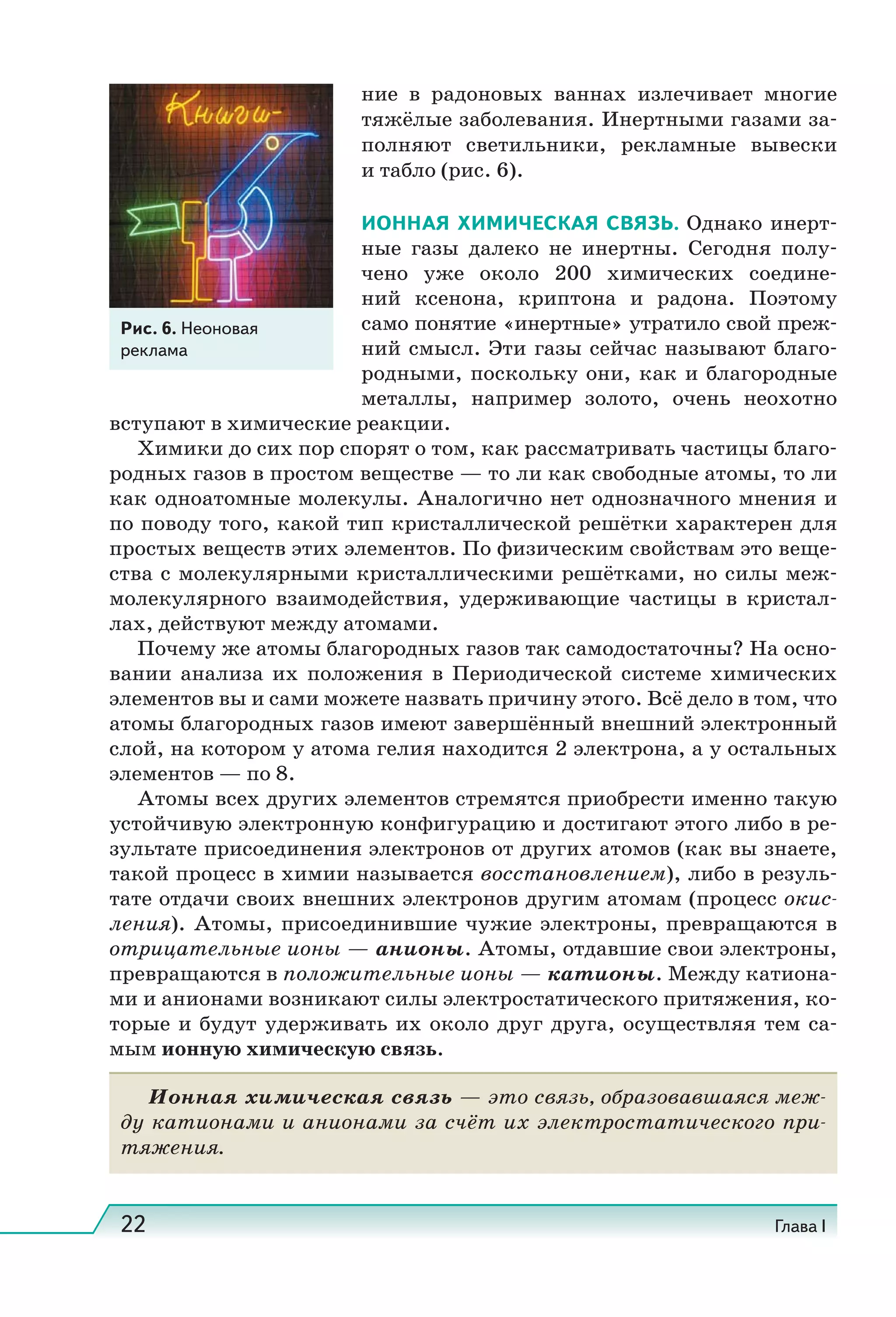 22 Глава I
ние в радоновых ваннах излечивает многие
тяжёлые заболевания. Инертными газами за-
полняют светильники, рекламные вывески
и табло (рис. 6).
ИОННАЯ ХИМИЧЕСКАЯ СВЯЗЬ. Однако инерт-
ные газы далеко не инертны. Сегодня полу-
чено уже около 200 химических соедине-
ний ксенона, криптона и радона. Поэтому
само понятие «инертные» утратило свой преж-
ний смысл. Эти газы сейчас называют благо-
родными, поскольку они, как и благородные
металлы, например золото, очень неохотно
вступают в химические реакции.
Химики до сих пор спорят о том, как рассматривать частицы благо-
родных газов в простом веществе — то ли как свободные атомы, то ли
как одноатомные молекулы. Аналогично нет однозначного мнения и
по поводу того, какой тип кристаллической решётки характерен для
простых веществ этих элементов. По физическим свойствам это веще-
ства с молекулярными кристаллическими решётками, но силы меж-
молекулярного взаимодействия, удерживающие частицы в кристал-
лах, действуют между атомами.
Почему же атомы благородных газов так самодостаточны? На осно-
вании анализа их положения в Периодической системе химических
элементов вы и сами можете назвать причину этого. Всё дело в том, что
атомы благородных газов имеют завершённый внешний электронный
слой, на котором у атома гелия находится 2 электрона, а у остальных
элементов — по 8.
Атомы всех других элементов стремятся приобрести именно такую
устойчивую электронную конфигурацию и достигают этого либо в ре-
зультате присоединения электронов от других атомов (как вы знаете,
такой процесс в химии называется восстановлением), либо в резуль-
тате отдачи своих внешних электронов другим атомам (процесс окис-
ления). Атомы, присоединившие чужие электроны, превращаются в
отрицательные ионы — анионы. Атомы, отдавшие свои электроны,
превращаются в положительные ионы — катионы. Между катиона-
ми и анионами возникают силы электростатического притяжения, ко-
торые и будут удерживать их около друг друга, осуществляя тем са-
мым ионную химическую связь.
Ионная химическая связь — это связь, образовавшаяся меж-
ду катионами и анионами за счёт их электростатического при-
тяжения.
Рис. 6. Неоновая
реклама
 