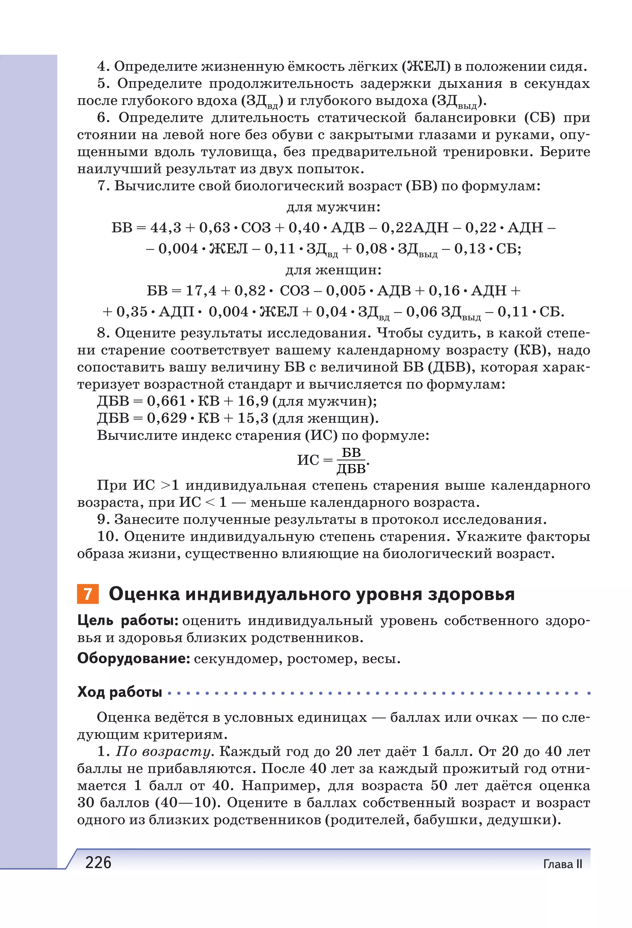 226 Глава II
4. Определите жизненную ёмкость лёгких (ЖЕЛ) в положении сидя.
5. Определите продолжительность задержки дыхания в секундах
после глубокого вдоха (ЗДвд) и глубокого выдоха (ЗДвыд).
6. Определите длительность статической балансировки (СБ) при
стоянии на левой ноге без обуви с закрытыми глазами и руками, опу-
щенными вдоль туловища, без предварительной тренировки. Берите
наилучший результат из двух попыток.
7. Вычислите свой биологический возраст (БВ) по формулам:
для мужчин:
БВ = 44,3 + 0,63•СОЗ + 0,40•АДВ – 0,22АДН – 0,22•АДН –
– 0,004•ЖЕЛ – 0,11•ЗДвд + 0,08•ЗДвыд – 0,13•СБ;
для женщин:
БВ = 17,4 + 0,82• СОЗ – 0,005•АДВ + 0,16•АДН +
+ 0,35•АДП• 0,004•ЖЕЛ + 0,04•ЗДвд – 0,06 ЗДвыд – 0,11•СБ.
8. Оцените результаты исследования. Чтобы судить, в какой степе-
ни старение соответствует вашему календарному возрасту (КB), надо
сопоставить вашу величину БВ с величиной БВ (ДБВ), которая харак-
теризует возрастной стандарт и вычисляется по формулам:
ДБВ = 0,661•КВ + 16,9 (для мужчин);
ДБВ = 0,629•КВ + 15,3 (для женщин).
Вычислите индекс старения (ИС) по формуле:
ИС = .
При ИС >1 индивидуальная степень старения выше календарного
возраста, при ИС < 1 — меньше календарного возраста.
9. Занесите полученные результаты в протокол исследования.
10. Оцените индивидуальную степень старения. Укажите факторы
образа жизни, существенно влияющие на биологический возраст.
7 Оценка индивидуального уровня здоровья
Цель работы: оценить индивидуальный уровень собственного здоро-
вья и здоровья близких родственников.
Оборудование: секундомер, ростомер, весы.
Ход работы
Оценка ведётся в условных единицах — баллах или очках — по сле-
дующим критериям.
1. По возрасту. Каждый год до 20 лет даёт 1 балл. От 20 до 40 лет
баллы не прибавляются. После 40 лет за каждый прожитый год отни-
мается 1  балл от 40. Например, для возраста 50 лет даётся оценка
30 баллов (40—10). Оцените в баллах собственный возраст и возраст
одного из близких родственников (родителей, бабушки, дедушки).
 