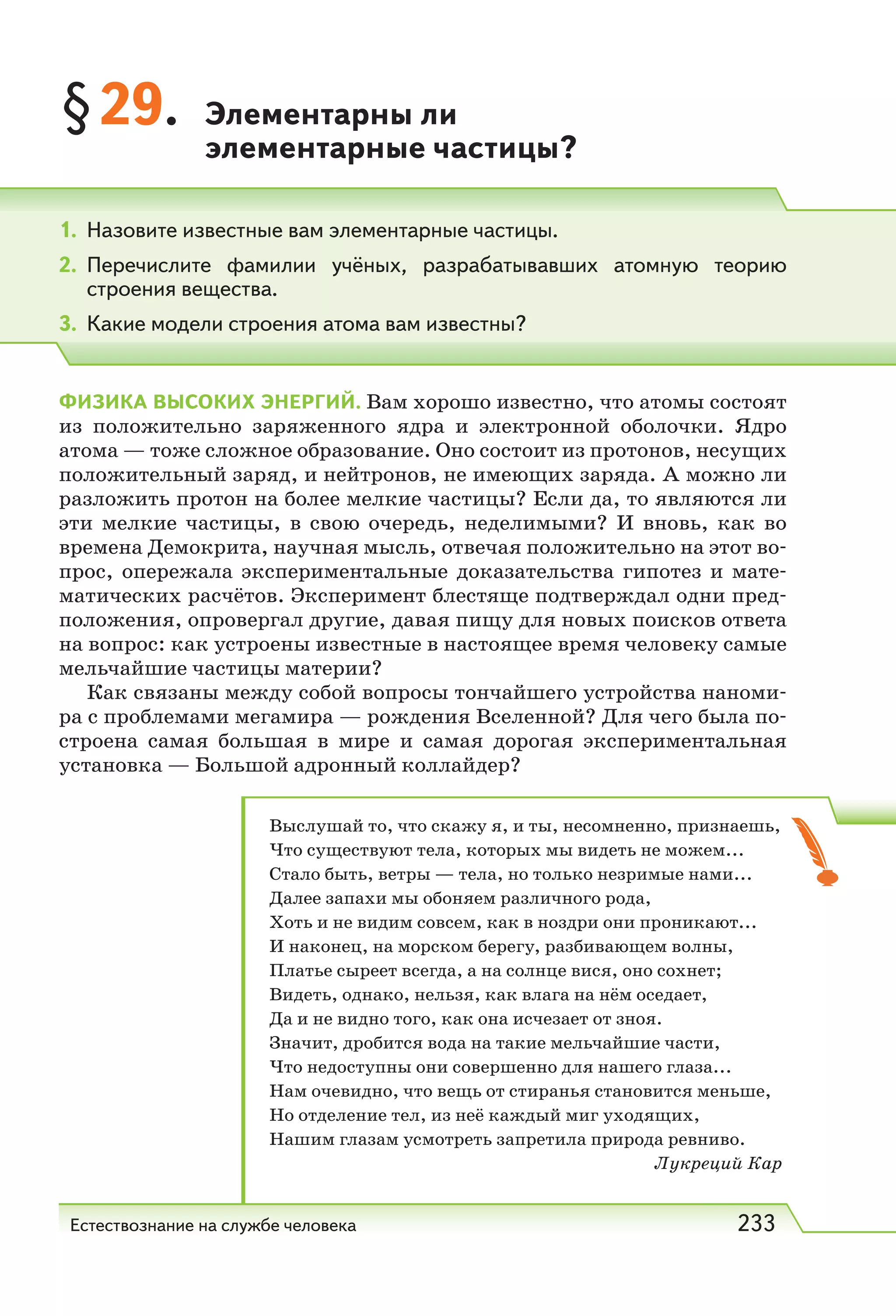 Естествознание на службе человека 233
§29. Элементарны ли
элементарные частицы?
1. Назовите известные вам элементарные частицы.
2. Перечислите фамилии учёных, разрабатывавших атомную теорию
строения вещества.
3. Какие модели строения атома вам известны?
ФИЗИКА ВЫСОКИХ ЭНЕРГИЙ. Вам хорошо известно, что атомы состоят
из положительно заряженного ядра и электронной оболочки. Ядро
атома — тоже сложное образование. Оно состоит из протонов, несущих
положительный заряд, и нейтронов, не имеющих заряда. А можно ли
разложить протон на более мелкие частицы? Если да, то являются ли
эти мелкие частицы, в свою очередь, неделимыми? И вновь, как во
времена Демокрита, научная мысль, отвечая положительно на этот во-
прос, опережала экспериментальные доказательства гипотез и мате-
матических расчётов. Эксперимент блестяще подтверждал одни пред-
положения, опровергал другие, давая пищу для новых поисков ответа
на вопрос: как устроены известные в настоящее время человеку самые
мельчайшие частицы материи?
Как связаны между собой вопросы тончайшего устройства наноми-
ра с проблемами мегамира — рождения Вселенной? Для чего была по-
строена самая большая в мире и самая дорогая экспериментальная
установка — Большой адронный коллайдер?
Выслушай то, что скажу я, и ты, несомненно, признаешь,
Что существуют тела, которых мы видеть не можем...
Стало быть, ветры — тела, но только незримые нами...
Далее запахи мы обоняем различного рода,
Хоть и не видим совсем, как в ноздри они проникают...
И наконец, на морском берегу, разбивающем волны,
Платье сыреет всегда, а на солнце вися, оно сохнет;
Видеть, однако, нельзя, как влага на нём оседает,
Да и не видно того, как она исчезает от зноя.
Значит, дробится вода на такие мельчайшие части,
Что недоступны они совершенно для нашего глаза...
Нам очевидно, что вещь от стиранья становится меньше,
Но отделение тел, из неё каждый миг уходящих,
Нашим глазам усмотреть запретила природа ревниво.
Лукреций Кар
 
