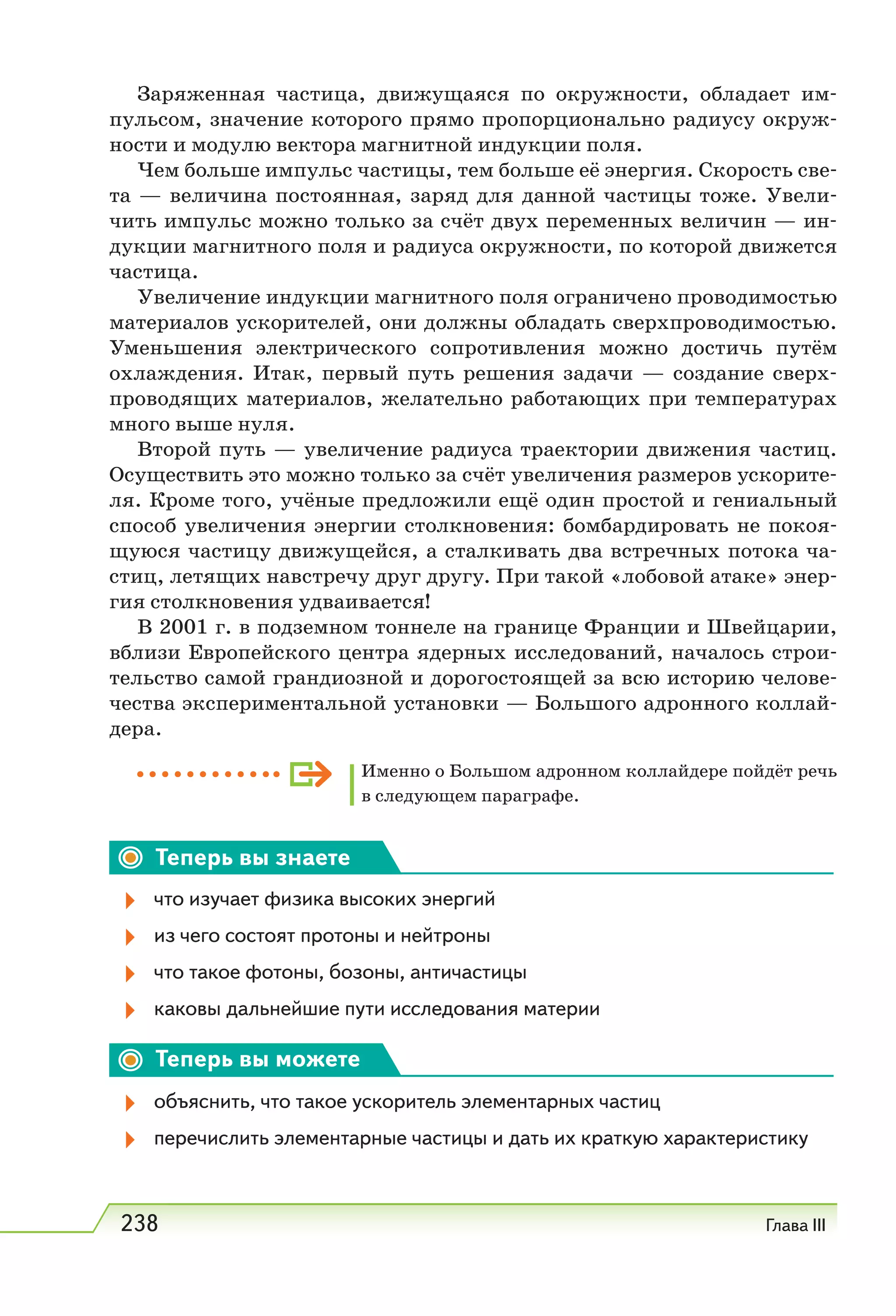 238 Глава III
Заряженная частица, движущаяся по окружности, обладает им-
пульсом, значение которого прямо пропорционально радиусу окруж-
ности и модулю вектора магнитной индукции поля.
Чем больше импульс частицы, тем больше её энергия. Скорость све-
та — величина постоянная, заряд для данной частицы тоже. Увели-
чить импульс можно только за счёт двух переменных величин — ин-
дукции магнитного поля и радиуса окружности, по которой движется
частица.
Увеличение индукции магнитного поля ограничено проводимостью
материалов ускорителей, они должны обладать сверхпроводимостью.
Уменьшения электрического сопротивления можно достичь путём
охлаждения. Итак, первый путь решения задачи — создание сверх-
проводящих материалов, желательно работающих при температурах
много выше нуля.
Второй путь — увеличение радиуса траектории движения частиц.
Осуществить это можно только за счёт увеличения размеров ускорите-
ля. Кроме того, учёные предложили ещё один простой и гениальный
способ увеличения энергии столкновения: бомбардировать не покоя-
щуюся частицу движущейся, а сталкивать два встречных потока ча-
стиц, летящих навстречу друг другу. При такой «лобовой атаке» энер-
гия столкновения удваивается!
В 2001 г. в подземном тоннеле на границе Франции и Швейцарии,
вблизи Европейского центра ядерных исследований, началось строи-
тельство самой грандиозной и дорогостоящей за всю историю челове-
чества экспериментальной установки — Большого адронного коллай-
дера.
Именно о Большом адронном коллайдере пойдёт речь
в следующем параграфе.
Теперь вы знаете
что изучает физика высоких энергий
из чего состоят протоны и нейтроны
что такое фотоны, бозоны, античастицы
каковы дальнейшие пути исследования материи
Теперь вы можете
объяснить, что такое ускоритель элементарных частиц
перечислить элементарные частицы и дать их краткую характеристику
 