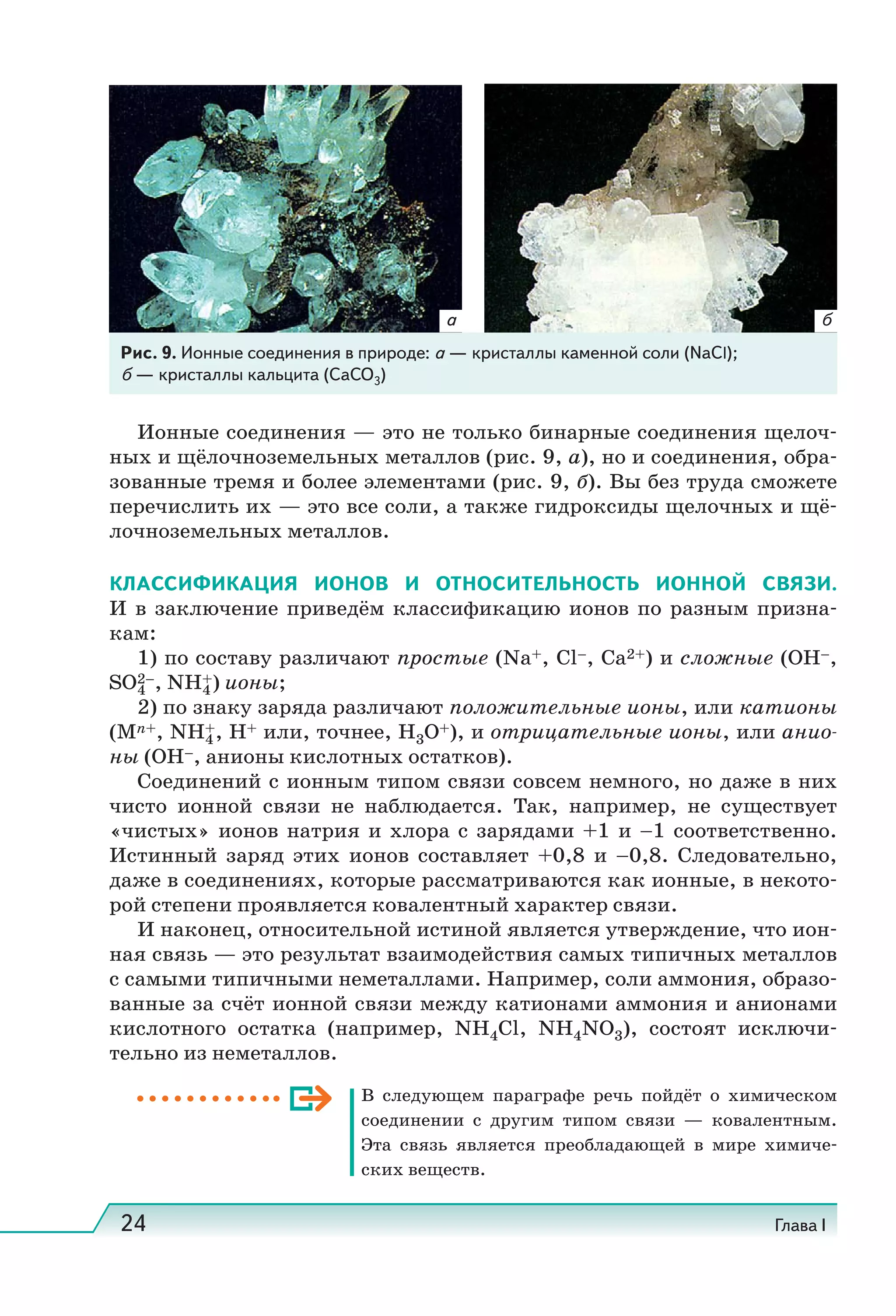 24 Глава I
Ионные соединения — это не только бинарные соединения щелоч-
ных и щёлочноземельных металлов (рис. 9, а), но и соединения, обра-
зованные тремя и более элементами (рис. 9, б). Вы без труда сможете
перечислить их — это все соли, а также гидроксиды щелочных и щё-
лочноземельных металлов.
КЛАССИФИКАЦИЯ ИОНОВ И ОТНОСИТЕЛЬНОСТЬ ИОННОЙ СВЯЗИ.
И в заключение приведём классификацию ионов по разным призна-
кам:
1) по составу различают простые (Na+, Cl–, Ca2+) и сложные (OH–,
SO2–
4 , NH+
4) ионы;
2) по знаку заряда различают положительные ионы, или катионы
(Mn+, NH+
4, H+ или, точнее, H3O+), и отрицательные ионы, или анио-
ны (OH–, анионы кислотных остатков).
Соединений с ионным типом связи совсем немного, но даже в них
чисто ионной связи не наблюдается. Так, например, не существует
«чистых» ионов натрия и хлора с зарядами +1 и –1 соответственно.
Истинный заряд этих ионов составляет +0,8 и –0,8. Следовательно,
даже в соединениях, которые рассматриваются как ионные, в некото-
рой степени проявляется ковалентный характер связи.
И наконец, относительной истиной является утверждение, что ион-
ная связь — это результат взаимодействия самых типичных металлов
с самыми типичными неметаллами. Например, соли аммония, образо-
ванные за счёт ионной связи между катионами аммония и анионами
кислотного остатка (например, NH4Cl, NH4NO3), состоят исключи-
тельно из неметаллов.
В следующем параграфе речь пойдёт о химическом
соединении с другим типом связи — ковалентным.
Эта связь является преобладающей в мире химиче-
ских веществ.
Рис. 9. Ионные соединения в природе: а — кристаллы каменной соли (NaCl);
б — кристаллы кальцита (CaCO3)
а б
 