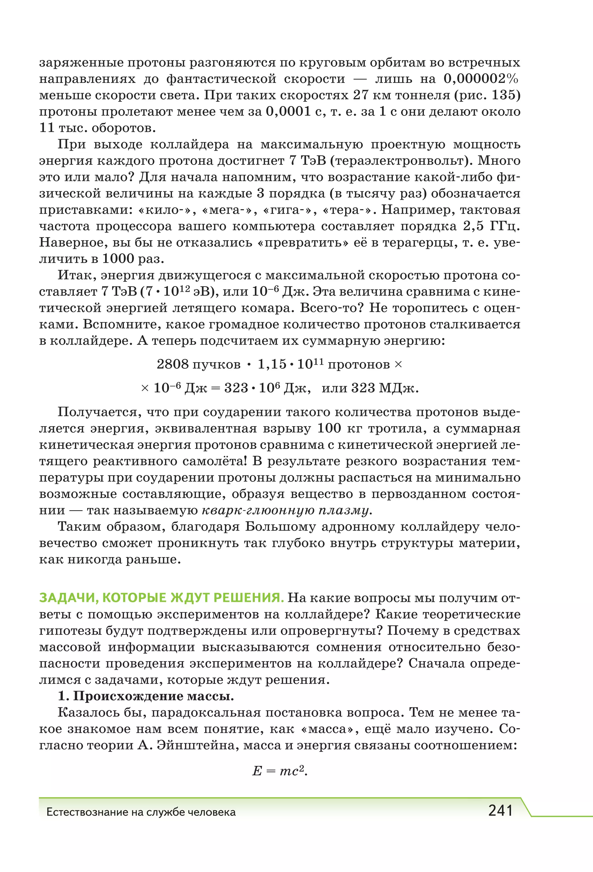 Естествознание на службе человека 241
заряженные протоны разгоняются по круговым орбитам во встречных
направлениях до фантастической скорости — лишь на 0,000002%
меньше скорости света. При таких скоростях 27 км тоннеля (рис. 135)
протоны пролетают менее чем за 0,0001 с, т. е. за 1 с они делают около
11 тыс. оборотов.
При выходе коллайдера на максимальную проектную мощность
энергия каждого протона достигнет 7 ТэВ (тераэлектронвольт). Много
это или мало? Для начала напомним, что возрастание какой-либо фи-
зической величины на каждые 3 порядка (в тысячу раз) обозначается
приставками: «кило-», «мега-», «гига-», «тера-». Например, тактовая
частота процессора вашего компьютера составляет порядка 2,5  ГГц.
Наверное, вы бы не отказались «превратить» её в терагерцы, т. е. уве-
личить в 1000 раз.
Итак, энергия движущегося с максимальной скоростью протона со-
ставляет 7 ТэВ (7•1012 эВ), или 10–6 Дж. Эта величина сравнима с кине-
тической энергией летящего комара. Всего-то? Не торопитесь с оцен-
ками. Вспомните, какое громадное количество протонов сталкивается
в коллайдере. А теперь подсчитаем их суммарную энергию:
2808 пучков • 1,15•1011 протонов ×
× 10–6 Дж = 323•106 Дж, или 323 МДж.
Получается, что при соударении такого количества протонов выде-
ляется энергия, эквивалентная взрыву 100 кг тротила, а суммарная
кинетическая энергия протонов сравнима с кинетической энергией ле-
тящего реактивного самолёта! В результате резкого возрастания тем-
пературы при соударении протоны должны распасться на минимально
возможные составляющие, образуя вещество в первозданном состоя-
нии — так называемую кварк-глюонную плазму.
Таким образом, благодаря Большому адронному коллайдеру чело-
вечество сможет проникнуть так глубоко внутрь структуры материи,
как никогда раньше.
ЗАДАЧИ, КОТОРЫЕ ЖДУТ РЕШЕНИЯ. На какие вопросы мы получим от-
веты с помощью экспериментов на коллайдере? Какие теоретические
гипотезы будут подтверждены или опровергнуты? Почему в средствах
массовой информации высказываются сомнения относительно безо-
пасности проведения экспериментов на коллайдере? Сначала опреде-
лимся с задачами, которые ждут решения.
1. Происхождение массы.
Казалось бы, парадоксальная постановка вопроса. Тем не менее та-
кое знакомое нам всем понятие, как «масса», ещё мало изучено. Со-
гласно теории А. Эйнштейна, масса и энергия связаны соотношением:
E = mc2.
 
