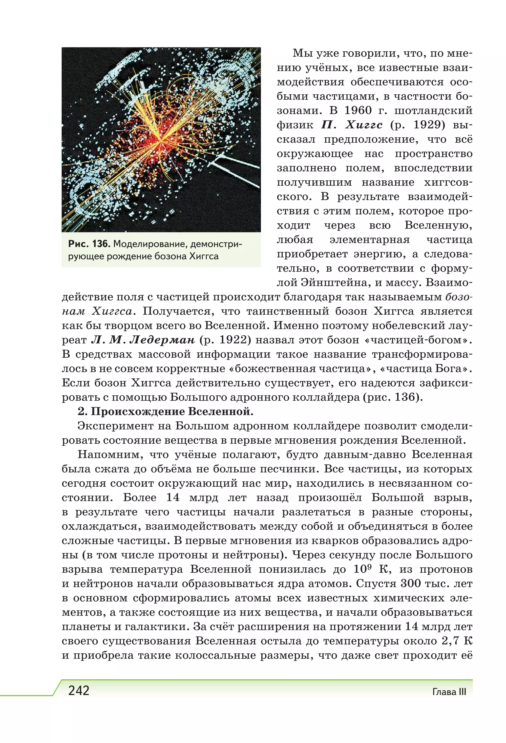 242 Глава III
Мы уже говорили, что, по мне-
нию учёных, все известные взаи-
модействия обеспечиваются осо-
быми частицами, в частности бо-
зонами. В 1960  г. шотландский
физик П.  Хиггс (р. 1929) вы-
сказал предположение, что всё
окружающее нас пространство
заполнено полем, впоследствии
получившим название хиггсов-
ского. В результате взаимодей-
ствия с этим полем, которое про-
ходит через всю Вселенную,
любая элементарная частица
приобретает энергию, а следова-
тельно, в соответствии с форму-
лой Эйнштейна, и массу. Взаимо-
действие поля с частицей происходит благодаря так называемым бозо-
нам Хиггса. Получается, что таинственный бозон Хиггса является
как бы творцом всего во Вселенной. Именно поэтому нобелевский лау-
реат Л. М. Ледерман (р. 1922) назвал этот бозон «частицей-богом».
В средствах массовой информации такое название трансформирова-
лось в не совсем корректные «божественная частица», «частица Бога».
Если бозон Хиггса действительно существует, его надеются зафикси-
ровать с помощью Большого адронного коллайдера (рис. 136).
2. Происхождение Вселенной.
Эксперимент на Большом адронном коллайдере позволит смодели-
ровать состояние вещества в первые мгновения рождения Вселенной.
Напомним, что учёные полагают, будто давным-давно Вселенная
была сжата до объёма не больше песчинки. Все частицы, из которых
сегодня состоит окружающий нас мир, находились в несвязанном со-
стоянии. Более 14 млрд лет назад произошёл Большой взрыв,
в результате чего частицы начали разлетаться в разные стороны,
охлаждаться, взаимодействовать между собой и объединяться в более
сложные частицы. В первые мгновения из кварков образовались адро-
ны (в том числе протоны и нейтроны). Через секунду после Большого
взрыва температура Вселенной понизилась до 109  К, из протонов
и нейтронов начали образовываться ядра атомов. Спустя 300 тыс. лет
в основном сформировались атомы всех известных химических эле-
ментов, а также состоящие из них вещества, и начали образовываться
планеты и галактики. За счёт расширения на протяжении 14 млрд лет
своего существования Вселенная остыла до температуры около 2,7 К
и приобрела такие колоссальные размеры, что даже свет проходит её
Рис. 136. Моделирование, демонстри-
рующее рождение бозона Хиггса
 