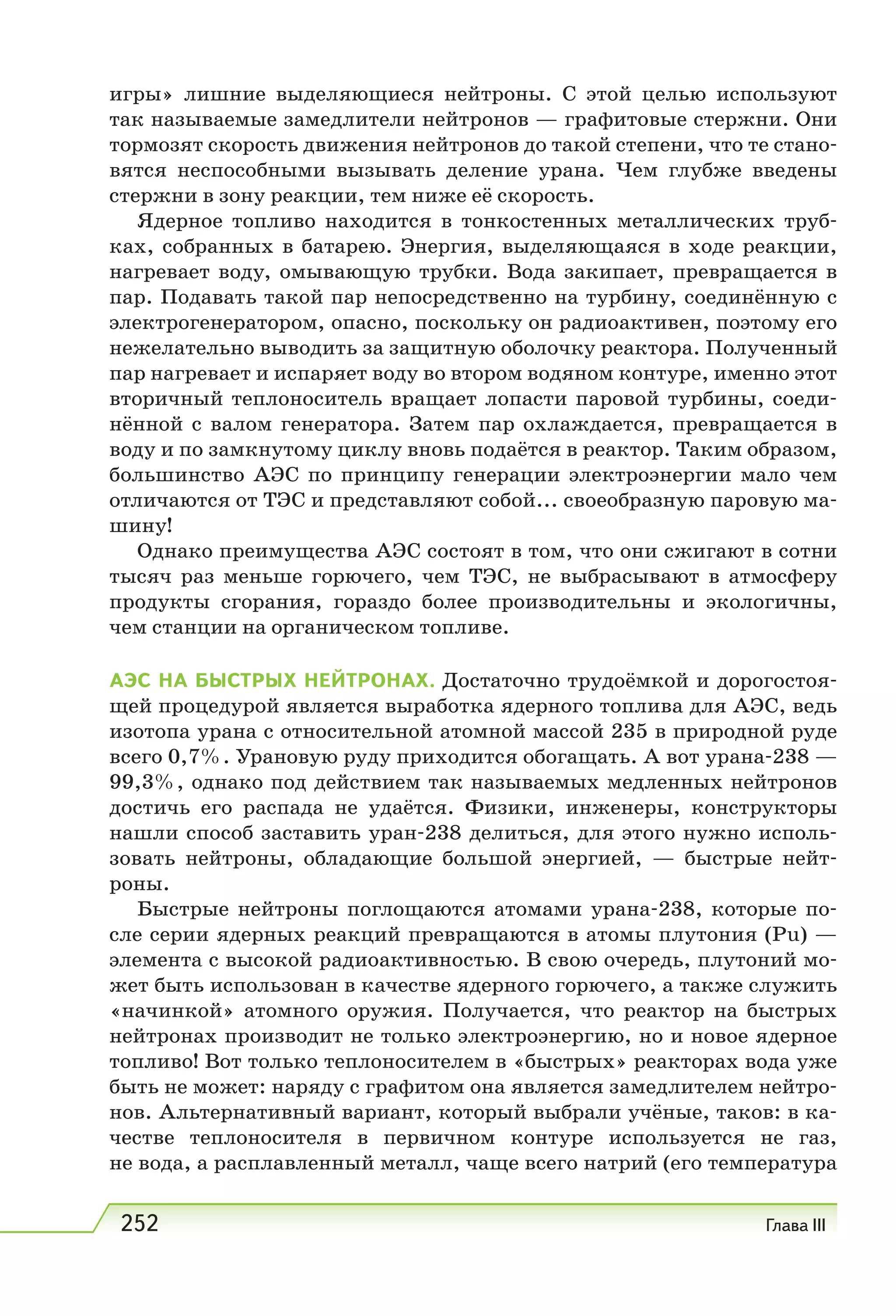 252 Глава III
игры» лишние выделяющиеся нейтроны. С этой целью используют
так называемые замедлители нейтронов — графитовые стержни. Они
тормозят скорость движения нейтронов до такой степени, что те стано-
вятся неспособными вызывать деление урана. Чем глубже введены
стержни в зону реакции, тем ниже её скорость.
Ядерное топливо находится в тонкостенных металлических труб-
ках, собранных в батарею. Энергия, выделяющаяся в ходе реакции,
нагревает воду, омывающую трубки. Вода закипает, превращается в
пар. Подавать такой пар непосредственно на турбину, соединённую с
электрогенератором, опасно, поскольку он радиоактивен, поэтому его
нежелательно выводить за защитную оболочку реактора. Полученный
пар нагревает и испаряет воду во втором водяном контуре, именно этот
вторичный теплоноситель вращает лопасти паровой турбины, соеди-
нённой с валом генератора. Затем пар охлаждается, превращается в
воду и по замкнутому циклу вновь подаётся в реактор. Таким образом,
большинство АЭС по принципу генерации электроэнергии мало чем
отличаются от ТЭС и представляют собой... своеобразную паровую ма-
шину!
Однако преимущества АЭС состоят в том, что они сжигают в сотни
тысяч раз меньше горючего, чем ТЭС, не выбрасывают в атмосферу
продукты сгорания, гораздо более производительны и экологичны,
чем станции на органическом топливе.
АЭС НА БЫСТРЫХ НЕЙТРОНАХ. Достаточно трудоёмкой и дорогостоя-
щей процедурой является выработка ядерного топлива для АЭС, ведь
изотопа урана с относительной атомной массой 235 в природной руде
всего 0,7%. Урановую руду приходится обогащать. А вот урана-238 —
99,3%, однако под действием так называемых медленных нейтронов
достичь его распада не удаётся. Физики, инженеры, конструкторы
нашли способ заставить уран-238 делиться, для этого нужно исполь-
зовать нейтроны, обладающие большой энергией, — быстрые нейт-
роны.
Быстрые нейтроны поглощаются атомами урана-238, которые по-
сле серии ядерных реакций превращаются в атомы плутония (Рu) —
элемента с высокой радиоактивностью. В свою очередь, плутоний мо-
жет быть использован в качестве ядерного горючего, а также служить
«начинкой» атомного оружия. Получается, что реактор на быстрых
нейтронах производит не только электроэнергию, но и новое ядерное
топливо! Вот только теплоносителем в «быстрых» реакторах вода уже
быть не может: наряду с графитом она является замедлителем нейтро-
нов. Альтернативный вариант, который выбрали учёные, таков: в ка-
честве теплоносителя в первичном контуре используется не газ,
не вода, а расплавленный металл, чаще всего натрий (его температура
 