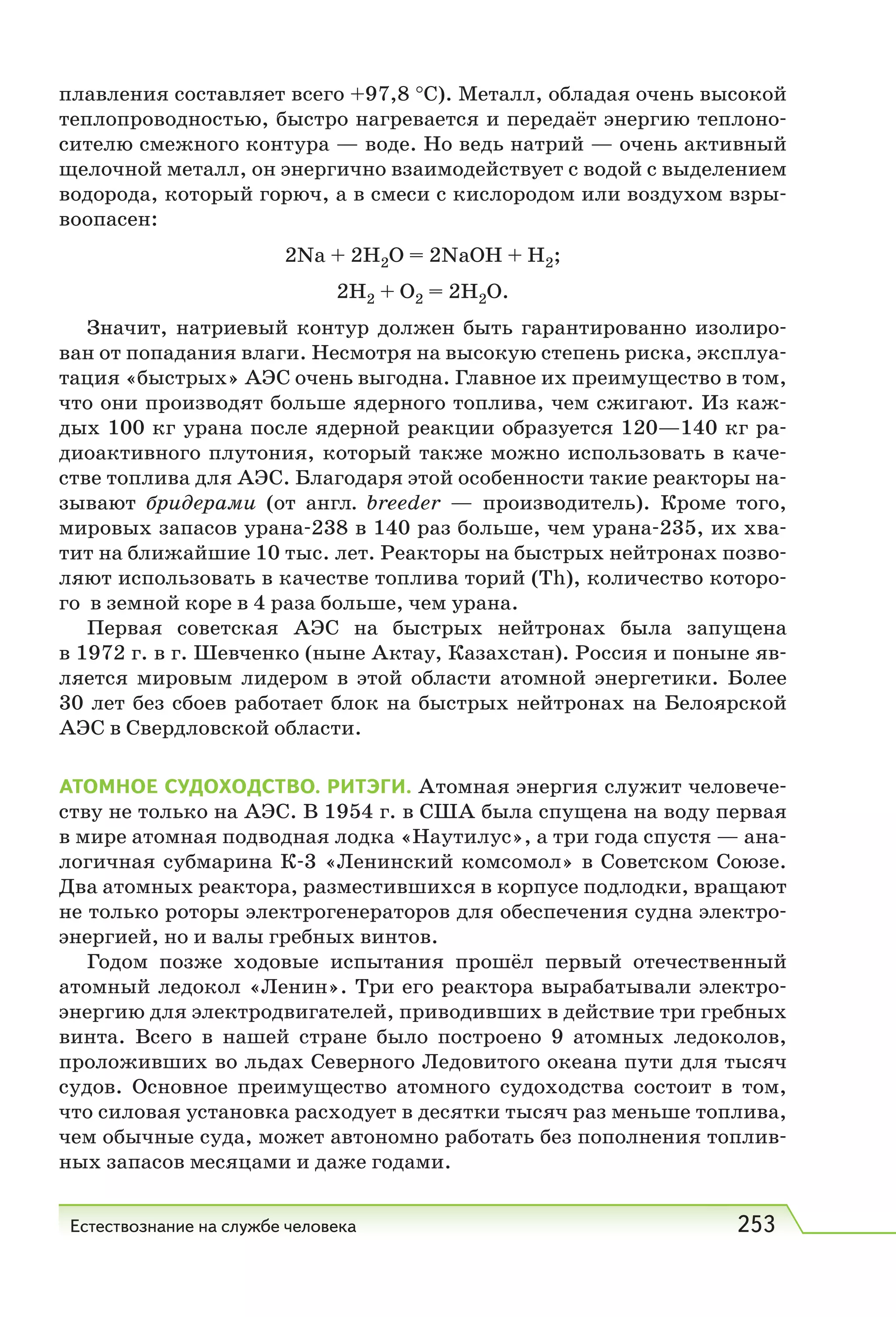 Естествознание на службе человека 253
плавления составляет всего +97,8 °С). Металл, обладая очень высокой
теплопроводностью, быстро нагревается и передаёт энергию теплоно-
сителю смежного контура — воде. Но ведь натрий — очень активный
щелочной металл, он энергично взаимодействует с водой с выделением
водорода, который горюч, а в смеси с кислородом или воздухом взры-
воопасен:
2Na + 2Н2О = 2NaOH + Н2;
2Н2 + О2 = 2Н2О.
Значит, натриевый контур должен быть гарантированно изолиро-
ван от попадания влаги. Несмотря на высокую степень риска, эксплуа-
тация «быстрых» АЭС очень выгодна. Главное их преимущество в том,
что они производят больше ядерного топлива, чем сжигают. Из каж-
дых 100 кг урана после ядерной реакции образуется 120—140 кг ра-
диоактивного плутония, который также можно использовать в каче-
стве топлива для АЭС. Благодаря этой особенности такие реакторы на-
зывают бридерами (от англ. breeder — производитель). Кроме того,
мировых запасов урана-238 в 140 раз больше, чем урана-235, их хва-
тит на ближайшие 10 тыс. лет. Реакторы на быстрых нейтронах позво-
ляют использовать в качестве топлива торий (Тh), количество которо-
го в земной коре в 4 раза больше, чем урана.
Первая советская АЭС на быстрых нейтронах была запущена
в 1972 г. в г. Шевченко (ныне Актау, Казахстан). Россия и поныне яв-
ляется мировым лидером в этой области атомной энергетики. Более
30 лет без сбоев работает блок на быстрых нейтронах на Белоярской
АЭС в Свердловской области.
АТОМНОЕ СУДОХОДСТВО. РИТЭГИ. Атомная энергия служит человече-
ству не только на АЭС. В 1954 г. в США была спущена на воду первая
в мире атомная подводная лодка «Наутилус», а три года спустя — ана-
логичная субмарина К-3 «Ленинский комсомол» в Советском Союзе.
Два атомных реактора, разместившихся в корпусе подлодки, вращают
не только роторы электрогенераторов для обеспечения судна электро-
энергией, но и валы гребных винтов.
Годом позже ходовые испытания прошёл первый отечественный
атомный ледокол «Ленин». Три его реактора вырабатывали электро-
энергию для электродвигателей, приводивших в действие три гребных
винта. Всего в нашей стране было построено 9 атомных ледоколов,
проложивших во льдах Северного Ледовитого океана пути для тысяч
судов. Основное преимущество атомного судоходства состоит в том,
что силовая установка расходует в десятки тысяч раз меньше топлива,
чем обычные суда, может автономно работать без пополнения топлив-
ных запасов месяцами и даже годами.
 