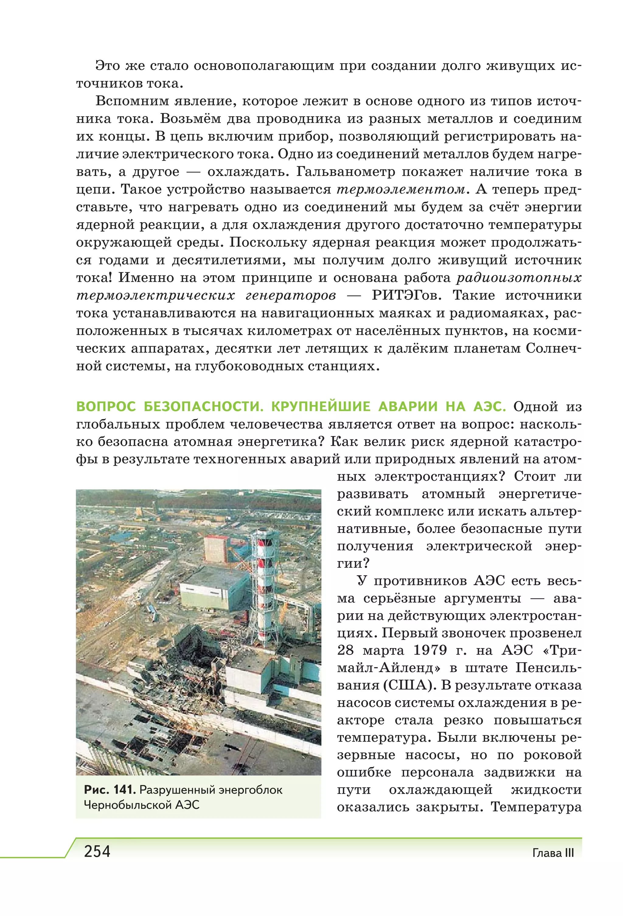 254 Глава III
Это же стало основополагающим при coздaнии долго живущих ис-
точников тока.
Вспомним явление, которое лежит в основе одного из типов источ-
ника тока. Возьмём два проводника из разных металлов и соединим
их концы. В цепь включим прибор, позволяющий регистрировать на-
личие электрического тока. Одно из соединений металлов будем нагре-
вать, а другое — охлаждать. Гальванометр покажет наличие тока в
цепи. Такое устройство называется термоэлементом. А теперь пред-
ставьте, что нагревать одно из соединений мы будем за счёт энергии
ядерной реакции, а для охлаждения другого достаточно температуры
окружающей среды. Поскольку ядерная реакция может продолжать-
ся годами и десятилетиями, мы получим долго живущий источник
тока! Именно на этом принципе и основана работа радиоизотопных
термоэлектрических генераторов — РИТЭГов. Такие источники
тока устанавливаются на навигационных маяках и радиомаяках, рас-
положенных в тысячах километрах от населённых пунктов, на косми-
ческих аппаратах, десятки лет летящих к далёким планетам Солнеч-
ной системы, на глубоководных станциях.
ВОПРОС БЕЗОПАСНОСТИ. КРУПНЕЙШИЕ АВАРИИ НА АЭС. Одной из
глобальных проблем человечества является ответ на вопрос: насколь-
ко безопасна атомная энергетика? Как велик риск ядерной катастро-
фы в результате техногенных аварий или природных явлений на атом-
ных электростанциях? Стоит ли
развивать атомный энергетиче-
ский комплекс или искать альтер-
нативные, более безопасные пути
получения электрической энер-
гии?
У противников АЭС есть весь-
ма серьёзные аргументы — ава-
рии на действующих электростан-
циях. Первый звоночек прозвенел
28 марта 1979  г. на АЭС «Три-
майл-Айленд» в штате Пенсиль-
вания (США). В результате отказа
насосов системы охлаждения в ре-
акторе стала резко повышаться
температура. Были включены ре-
зервные насосы, но по роковой
ошибке персонала задвижки на
пути охлаждающей жидкости
оказались закрыты. Температура
Рис. 141. Разрушенный энергоблок
Чернобыльской АЭС
 