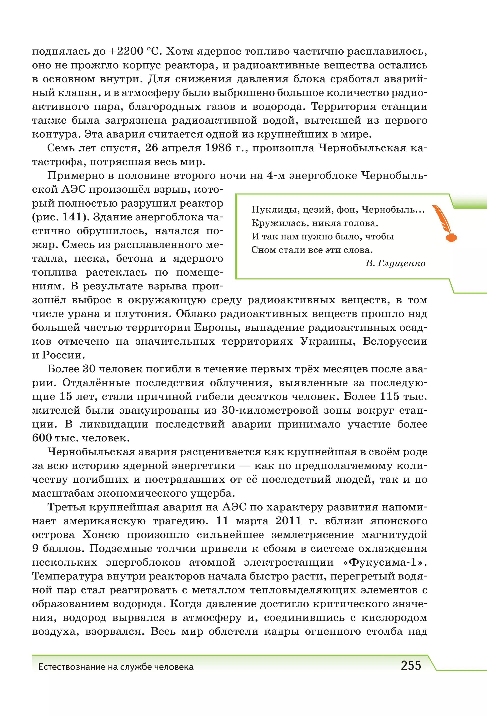 Естествознание на службе человека 255
поднялась до +2200 °С. Хотя ядерное топливо частично расплавилось,
оно не прожгло корпус реактора, и радиоактивные вещества остались
в основном внутри. Для снижения давления блока сработал аварий-
ный клапан, и в атмосферу было выброшено большое количество радио-
активного пара, благородных газов и водорода. Территория станции
также была загрязнена радиоактивной водой, вытекшей из первого
контура. Эта авария считается одной из крупнейших в мире.
Семь лет спустя, 26 апреля 1986 г., произошла Чернобыльская ка-
тастрофа, потрясшая весь мир.
Примерно в половине второго ночи на 4-м энергоблоке Чернобыль-
ской АЭС произошёл взрыв, кото-
рый полностью разрушил реактор
(рис. 141). Здание энергоблока ча-
стично обрушилось, начался по-
жар. Смесь из расплавленного ме-
талла, песка, бетона и ядерного
топлива растеклась по помеще-
ниям. В результате взрыва прои-
зошёл выброс в окружающую среду радиоактивных веществ, в том
числе урана и плутония. Облако радиоактивных веществ прошло над
большей частью территории Европы, выпадение радиоактивных осад-
ков отмечено на значительных территориях Украины, Белоруссии
и России.
Более 30 человек погибли в течение первых трёх месяцев после ава-
рии. Отдалённые последствия облучения, выявленные за последую-
щие 15 лет, стали причиной гибели десятков человек. Более 115 тыс.
жителей были эвакуированы из 30-километровой зоны вокруг стан-
ции. В ликвидации последствий аварии принимало участие более
600 тыс. человек.
Чернобыльская авария расценивается как крупнейшая в своём роде
за всю историю ядерной энергетики — как по предполагаемому коли-
честву погибших и пострадавших от её последствий людей, так и по
масштабам экономического ущерба.
Третья крупнейшая авария на АЭС по характеру развития напоми-
нает американскую трагедию. 11 марта 2011  г. вблизи японского
острова Хонсю произошло сильнейшее землетрясение магнитудой
9 баллов. Подземные толчки привели к сбоям в системе охлаждения
нескольких энергоблоков атомной электростанции «Фукусима-1».
Температура внутри реакторов начала быстро расти, перегретый водя-
ной пар стал реагировать с металлом тепловыделяющих элементов с
образованием водорода. Когда давление достигло критического значе-
ния, водород вырвался в атмосферу и, соединившись с кислородом
воздуха, взорвался. Весь мир облетели кадры огненного столба над
Нуклиды, цезий, фон, Чернобыль...
Кружилась, никла голова.
И так нам нужно было, чтобы
Сном стали все эти слова.
В. Глущенко
 