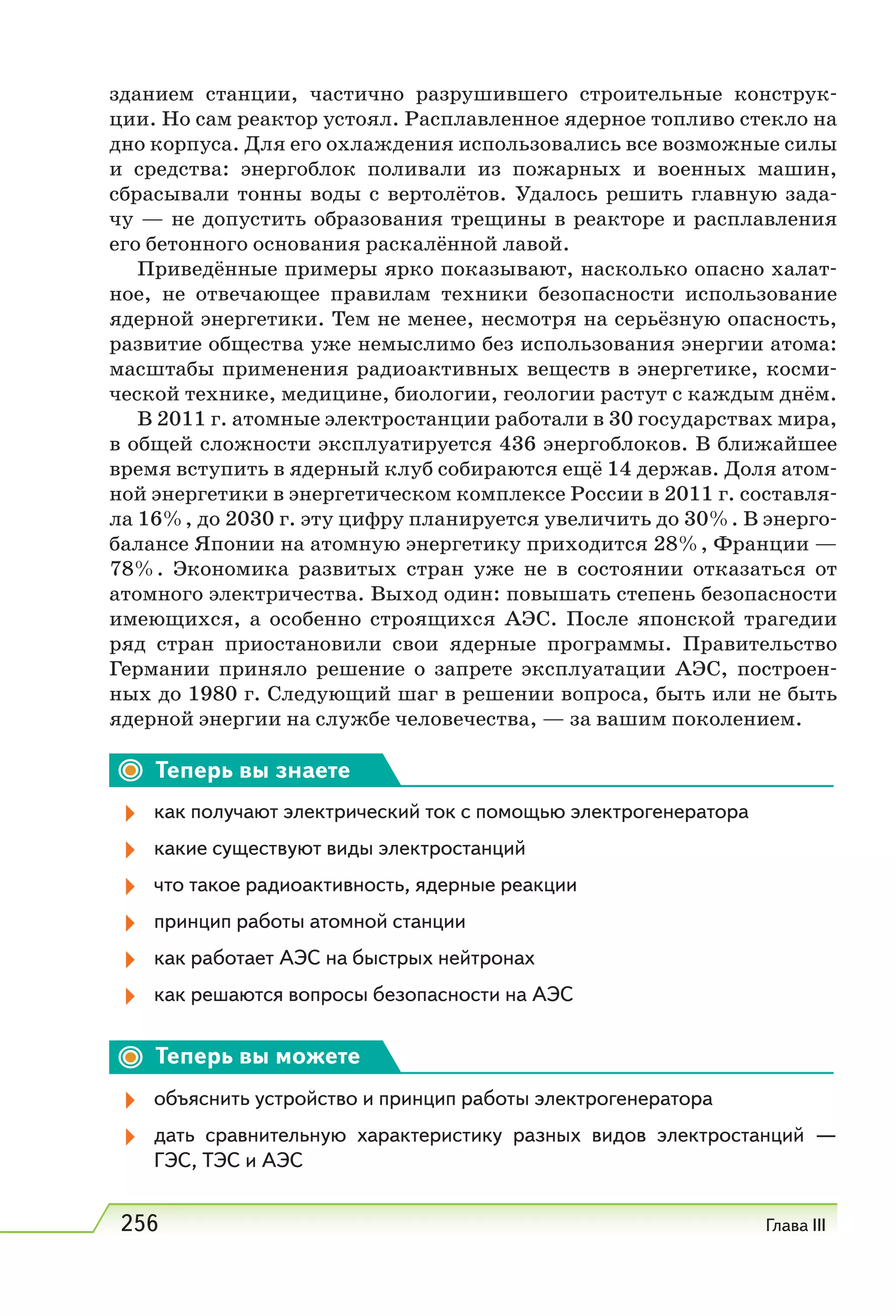 256 Глава III
зданием станции, частично разрушившего строительные конструк-
ции. Но сам реактор устоял. Расплавленное ядерное топливо стекло на
дно корпуса. Для его охлаждения использовались все возможные силы
и средства: энергоблок поливали из пожарных и военных машин,
сбрасывали тонны воды с вертолётов. Удалось решить главную зада-
чу — не допустить образования трещины в реакторе и расплавления
его бетонного основания раскалённой лавой.
Приведённые примеры ярко показывают, насколько опасно халат-
ное, не отвечающее правилам техники безопасности использование
ядерной энергетики. Тем не менее, несмотря на серьёзную опасность,
развитие общества уже немыслимо без использования энергии атома:
масштабы применения радиоактивных веществ в энергетике, косми-
ческой технике, медицине, биологии, геологии растут с каждым днём.
В 2011 г. атомные электростанции работали в 30 государствах мира,
в общей сложности эксплуатируется 436 энергоблоков. В ближайшее
время вступить в ядерный клуб собираются ещё 14 держав. Доля атом-
ной энергетики в энергетическом комплексе России в 2011 г. составля-
ла 16%, до 2030 г. эту цифру планируется увеличить до 30%. В энерго-
балансе Японии на атомную энергетику приходится 28%, Франции —
78%. Экономика развитых стран уже не в состоянии отказаться от
атомного электричества. Выход один: повышать степень безопасности
имеющихся, а особенно строящихся АЭС. После японской трагедии
ряд стран приостановили свои ядерные программы. Правительство
Германии приняло решение о запрете эксплуатации АЭС, построен-
ных до 1980 г. Следующий шаг в решении вопроса, быть или не быть
ядерной энергии на службе человечества, — за вашим поколением.
Теперь вы знаете
как получают электрический ток с помощью электрогенератора
какие существуют виды электростанций
что такое радиоактивность, ядерные реакции
принцип работы атомной станции
как работает АЭС на быстрых нейтронах
как решаются вопросы безопасности на АЭС
Теперь вы можете
объяснить устройство и принцип работы электрогенератора
дать сравнительную характеристику разных видов электростанций —
ГЭС, ТЭС и АЭС
 